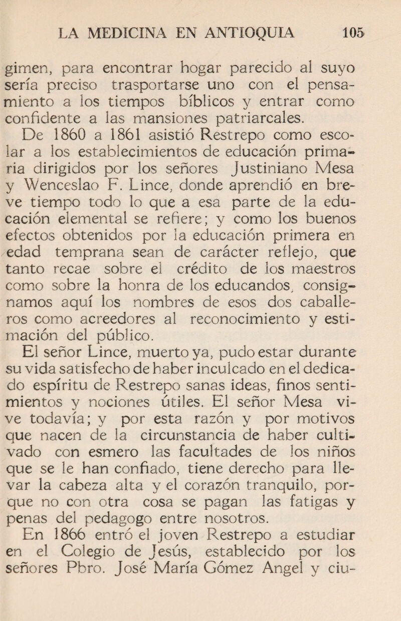 gimen, para encontrar hogar parecido aí suyo sería preciso trasportarse uno con el pensa¬ miento a los tiempos bíblicos y entrar como confidente a las mansiones patriarcales. De 1860 a 1861 asistió Res trepo como esco- lar a los establecimientos de educación prima¬ ria dirigidos por los señores justiniano Mesa y Wenceslao F. Lince, donde aprendió en bre¬ ve tiempo todo lo que a esa parte de la edu¬ cación elemental se refiere; y como los buenos efectos obtenidos por la educación primera en edad temprana sean de carácter reflejo, que tanto recae sobre el crédito de los maestros como sobre la honra de los educandos, consig¬ namos aquí los nombres de esos dos caballe¬ ros como acreedores al reconocimiento y esti¬ mación del público. El señor Lince, muerto ya, pudo estar durante su vida satisfecho de haber inculcado en el dedica¬ do espíritu de Restrepo sanas ideas, finos senti¬ mientos y nociones útiles. El señor Mesa vi¬ ve todavía; y por esta razón y por motivos que nacen de la circunstancia de haber culti¬ vado con esmero las facultades de los niños que se le han confiado, tiene derecho para lle¬ var la cabeza alta y el corazón tranquilo, por¬ que no con otra cosa se pagan las fatigas y penas del pedagogo entre nosotros. En 1866 entró el joven Restrepo a estudiar en el Colegio de Jesús, establecido por los señores Pbro. José María Gómez Angel y ciu-
