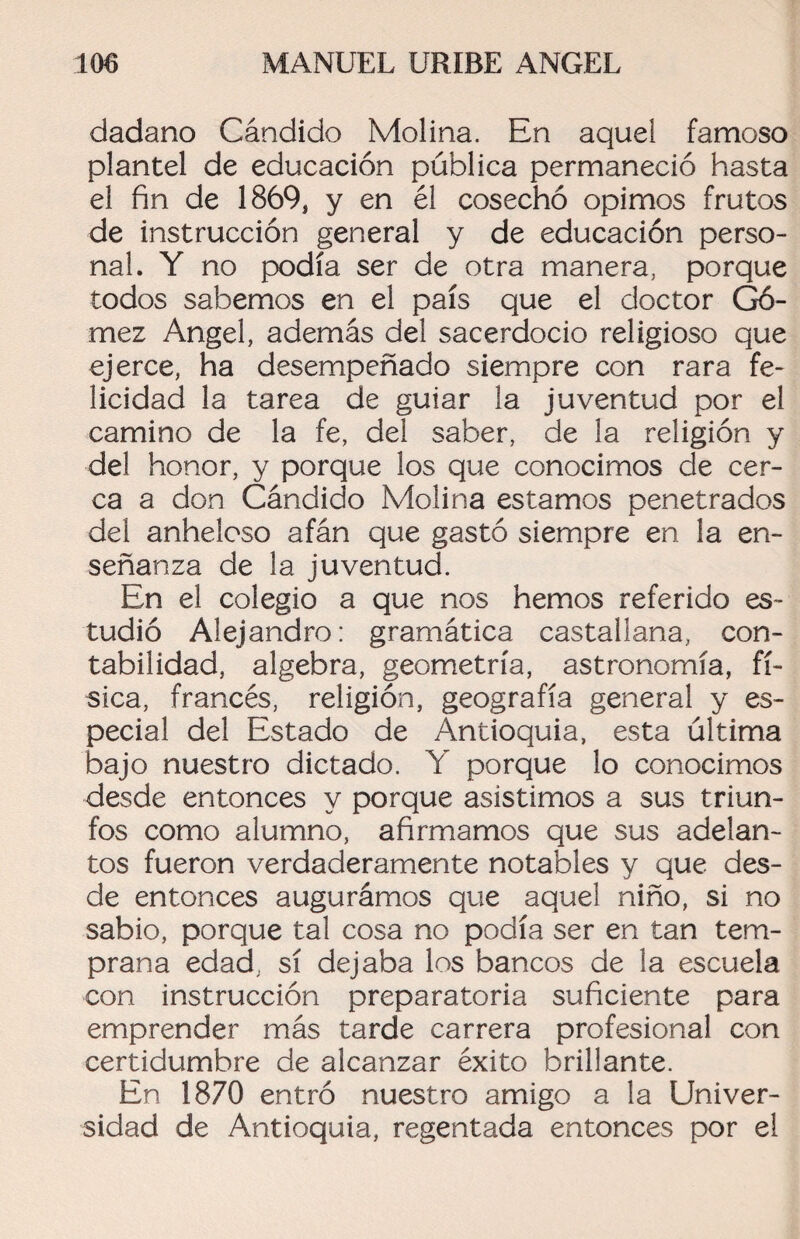 dadano Cándido Molina. En aquel famoso plantel de educación pública permaneció hasta el fin de 1869, y en él cosechó opimos frutos de instrucción general y de educación perso¬ nal. Y no podía ser de otra manera, porque todos sabemos en el país que el doctor Gó¬ mez Angel, además del sacerdocio religioso que ejerce, ha desempeñado siempre con rara fe¬ licidad la tarea de guiar la juventud por el camino de la fe, del saber, de la religión y del honor, y porque los que conocimos de cer¬ ca a don Cándido Molina estamos penetrados del anheloso afán que gastó siempre en la en¬ señanza de la juventud. En el colegio a que nos hemos referido es¬ tudió Alejandro: gramática castallana, con¬ tabilidad, algebra, geometría, astronomía, fí¬ sica, francés, religión, geografía general y es¬ pecial del Estado de Antioquia, esta última bajo nuestro dictado. Y porque lo conocimos desde entonces y porque asistimos a sus triun¬ fos como alumno, afirmamos que sus adelan¬ tos fueron verdaderamente notables y que des¬ de entonces augurámos que aquel niño, si no sabio, porque tal cosa no podía ser en tan tem¬ prana edad, sí dejaba los bancos de la escuela con instrucción preparatoria suficiente para emprender más tarde carrera profesional con certidumbre de alcanzar éxito brillante. En 1870 entró nuestro amigo a la Univer¬ sidad de Antioquia, regentada entonces por el