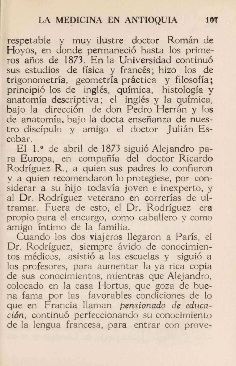 respetable y muy ilustre doctor Román de Hoyos, en donde permaneció hasta los prime¬ ros años de 1873. En la Universidad continuó sus estudios de física y francés; hizo los de trigonometría, geometría práctica y filosofía; principió los de inglés, química, histología y anatomía descriptiva; el inglés y la química, bajo la dirección de don Pedro Herrán y los de anatomía, bajo la docta enseñanza de nues¬ tro discípulo y amigo el doctor Julián Es¬ cobar. El l.° de abril de 1873 siguió Alejandro pa¬ ra Europa, en compañía del doctor Ricardo Rodríguez R., a quien sus padres lo confiaron y a quien recomendaron lo protegiese, por con¬ siderar a su hijo todavía joven e inexperto, y al Dr. Rodríguez veterano en correrías de ul¬ tramar. Fuera de esto, el Dr. Rodríguez era propio para el encargo, como caballero y como amigo íntimo de la familia. Cuando los dos viajeros llegaron a París, el Dr. Rodríguez, siempre ávido de conocimien¬ tos médicos, asistió a las escuelas y siguió a los profesores, para aumentar la ya rica copia de sus conocimientos, mientras que Alejandro, colocado en la casa Hortus, que goza de bue¬ na fama por las favorables condiciones de lo que en Francia llaman pensionado de educa¬ ción, continuó perfeccionando su conocimiento de la lengua francesa, para entrar con prove-