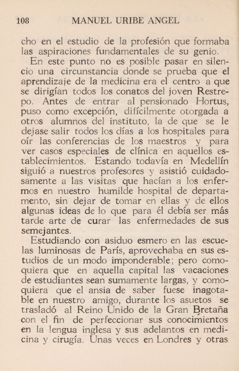 cho en el estudio de la profesión que formaba las aspiraciones fundamentales de su genio. En este punto no es posible pasar en silen¬ cio una circunstancia donde se prueba que el aprendizaje de la medicina era el centro a que se dirigían todos los conatos del joven Restre¬ po. Antes de entrar al pensionado Hortus, puso como excepción, difícilmente otorgada a otros alumnos del instituto, la de que se le dejase salir todos los días a los hospitales para oír las conferencias de los maestros y para ver casos especiales de clínica en aquellos es¬ tablecimientos. Estando todavía en Medellín siguió a nuestros profesores y asistió cuidado¬ samente a las visitas que hacían a los enfer¬ mos en nuestro humilde hospital de departa¬ mento, sin dejar de tomar en ellas y de ellos algunas ideas de lo que para él debía ser más tarde arte de curar las enfermedades de sus semejantes. Estudiando con asiduo esmero en las escue¬ las luminosas de París, aprovechaba en sus es¬ tudios de un modo imponderable; pero como¬ quiera que en aquella capital las vacaciones de estudiantes sean sumamente largas, y como¬ quiera que el ansia de saber fuese inagota¬ ble en nuestro amigo, durante los asuetos se trasladó al Reino Unido de la Gran Bretaña con el fin de perfeccionar sus conocimientos en la lengua inglesa y sus adelantos en medi¬ cina y cirugía. Unas veces en Londres y otras