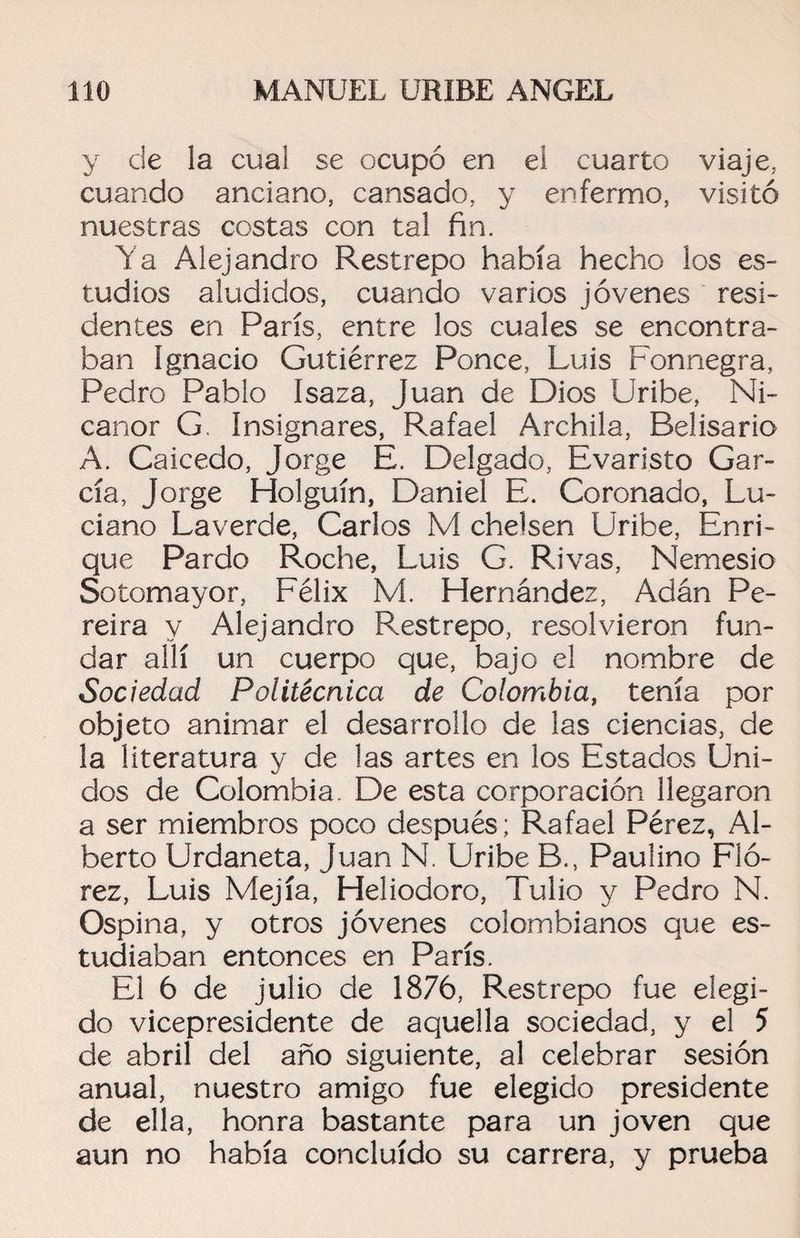 y de la cual se ocupó en el cuarto viaje, cuando anciano, cansado, y enfermo, visitó nuestras costas con tal fin. Ya Alejandro Restrepo había hecho los es¬ tudios aludidos, cuando varios jóvenes resi¬ dentes en París, entre los cuales se encontra¬ ban Ignacio Gutiérrez Ponce, Luis Fonnegra, Pedro Pablo Isaza, Juan de Dios Uribe, Ni¬ canor G. Insignares, Rafael Archila, Belisario A. Caicedo, Jorge E. Delgado, Evaristo Gar¬ cía, Jorge Holguín, Daniel E. Coronado, Lu¬ ciano Laverde, Carlos M chelsen Uribe, Enri¬ que Pardo Roche, Luis G. Rivas, Nemesio Sotomayor, Félix M. Hernández, Adán Pe- reira y Alejandro Restrepo, resolvieron fun¬ dar allí un cuerpo que, bajo el nombre de Sociedad Politécnica de Colombia, tenía por objeto animar el desarrollo de las ciencias, de la literatura y de las artes en los Estados Uni¬ dos de Colombia. De esta corporación llegaron a ser miembros poco después; Rafael Pérez, Al¬ berto Urdaneta, Juan N. Uribe B., Paulino Fió- rez, Luis Mejía, Heliodoro, Tulio y Pedro N. Ospina, y otros jóvenes colombianos que es¬ tudiaban entonces en París. El 6 de julio de 1876, Restrepo fue elegi¬ do vicepresidente de aquella sociedad, y el 5 de abril del año siguiente, al celebrar sesión anual, nuestro amigo fue elegido presidente de ella, honra bastante para un joven que aun no había concluido su carrera, y prueba