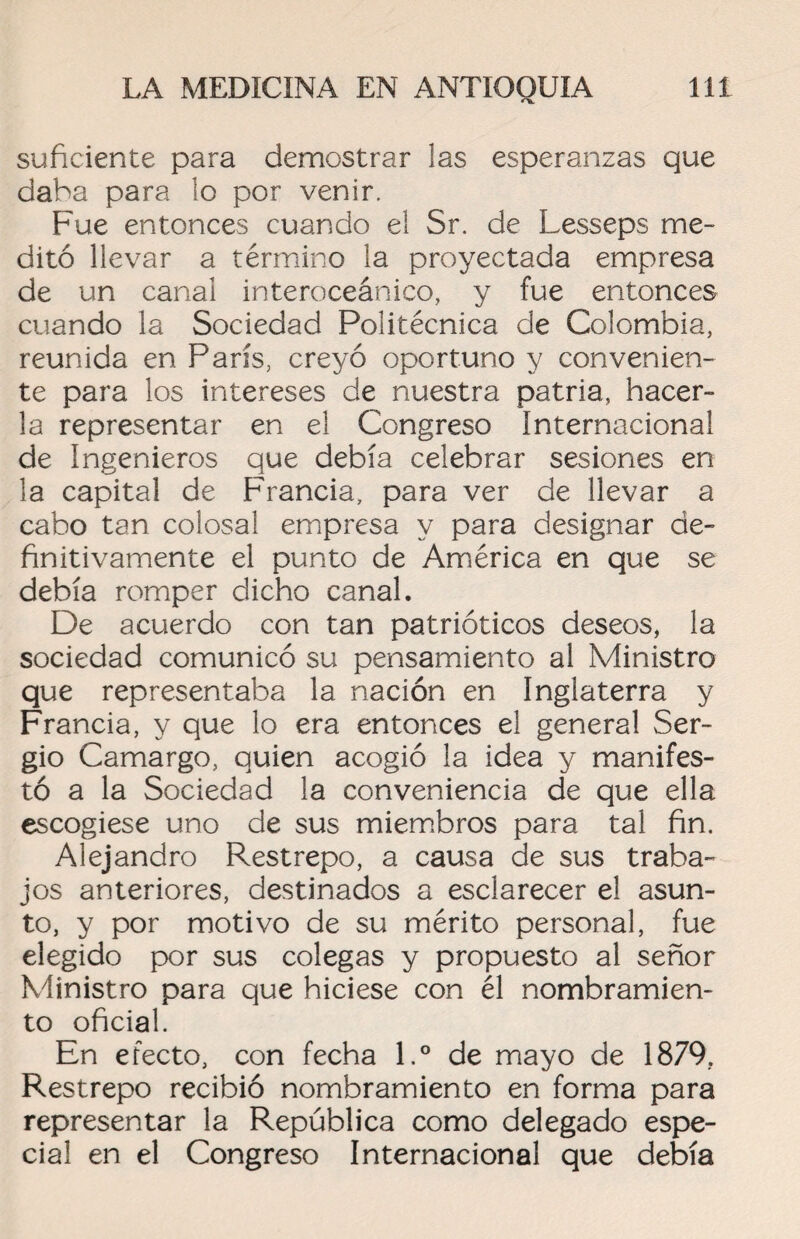 suficiente para demostrar las esperanzas que daba para lo por venir. Fue entonces cuando el Sr. de Lesseps me¬ ditó llevar a término la proyectada empresa de un canal interoceánico, y fue entonces cuando la Sociedad Politécnica de Colombia, reunida en París, creyó oportuno y convenien¬ te para los intereses de nuestra patria, hacer¬ la representar en el Congreso Internacional de Ingenieros que debía celebrar sesiones en la capital de Francia, para ver de llevar a cabo tan colosal empresa y para designar de¬ finitivamente el punto de América en que se debía romper dicho canal. De acuerdo con tan patrióticos deseos, la sociedad comunicó su pensamiento al Ministro que representaba la nación en Inglaterra y Francia, y que lo era entonces el general Ser¬ gio Camargo, quien acogió la idea y manifes¬ tó a la Sociedad la conveniencia de que ella escogiese uno de sus miembros para tal fin. Alejandro Restrepo, a causa de sus traba¬ jos anteriores, destinados a esclarecer el asun¬ to, y por motivo de su mérito personal, fue elegido por sus colegas y propuesto al señor Ministro para que hiciese con él nombramien¬ to oficial. En efecto, con fecha l.° de mayo de 1879, Restrepo recibió nombramiento en forma para representar la República como delegado espe¬ cial en el Congreso Internacional que debía