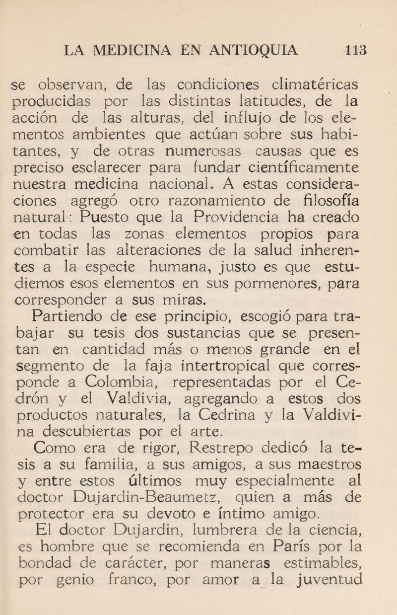 se observan, de las condiciones climatéricas producidas por las distintas latitudes, de la acción de las alturas, del influjo de los ele¬ mentos ambientes que actúan sobre sus habi¬ tantes, y de otras numerosas causas que es preciso esclarecer para fundar científicamente nuestra medicina nacional. A estas considera¬ ciones agregó otro razonamiento de filosofía natural: Puesto que la Providencia ha creado en todas las zonas elementos propios para combatir las alteraciones de la salud inheren¬ tes a la especie humana, justo es que estu¬ diemos esos elementos en sus pormenores, para corresponder a sus miras. Partiendo de ese principio, escogió para tra¬ bajar su tesis dos sustancias que se presen¬ tan en cantidad más o menos grande en el segmento de la faja intertropical que corres¬ ponde a Colombia, representadas por el Ce¬ drón y el Valdivia, agregando a estos dos productos naturales, la Cedrina y la Valdivi- na descubiertas por el arte. Como era de rigor, Restrepo dedicó la te¬ sis a su familia, a sus amigos, a sus maestros y entre estos últimos muy especialmente al doctor Dujardin-Beaumetz, quien a más de protector era su devoto e íntimo amigo. El doctor Dujardin, lumbrera de la ciencia, es hombre que se recomienda en París por la bondad de carácter, por maneras estimables, por genio franco, por amor a la juventud