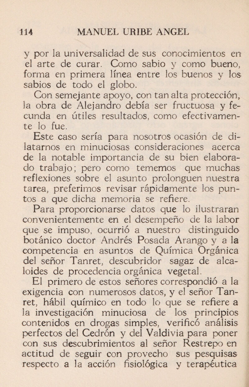 y por la universalidad de sus conocimientos en el arte de curar. Como sabio y como bueno, forma en primera línea entre los buenos y los sabios de todo el globo. Con semejante apoyo, con tan alta protección, la obra de Alejandro debía ser fructuosa y fe¬ cunda en útiles resultados, como efectivamen¬ te lo fue. Este caso sería para nosotros ocasión de di¬ latarnos en minuciosas consideraciones acerca de la notable importancia de su bien elabora¬ do trabajo; pero como tememos que muchas reflexiones sobre el asunto prolonguen nuestra tarea, preferimos revisar rápidamente los pun¬ tos a que dicha memoria se refiere. Para proporcionarse datos que lo ilustraran convenientemente en el desempeño de la labor que se impuso, ocurrió a nuestro distinguido botánico doctor Andrés Posada Arango y a la competencia en asuntos de Química Orgánica del señor Tanret, descubridor sagaz de alca¬ loides de procedencia orgánica vegetal. El primero de estos señores correspondió a la exigencia con numerosos datos, y el señor Tan¬ ret, hábil químico en todo lo que se refiere a ía investigación minuciosa de los principios contenidos en drogas simples, verificó análisis perfectos del Cedrón y del Valdivia para poner con sus descubrimientos al señor Restrepo en actitud de seguir con provecho sus pesquisas respecto a la acción fisiológica y terapéutica