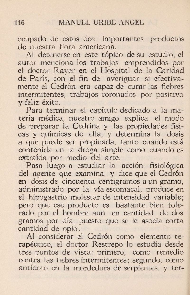 ocupado de estos dos importantes productos de nuestra flora americana. Al detenerse en este tópico de su estudio, el autor menciona los trabajos emprendidos por el doctor Rayer en el Hospital de la Caridad de París, con el fin de averiguar si efectiva¬ mente el Cedrón era capaz de curar las fiebres intermitentes, trabajos coronados por positivo y feliz éxito. Para terminar el capítulo dedicado a la ma¬ teria médica, nuestro amigo explica el modo de preparar la Cedrina y las propiedades físi¬ cas y químicas de ella, y determina la dosis a que puede ser propinada, tanto cuando está contenida en la droga simple como cuando es extraída por medio del arte. Pasa luego a estudiar la acción fisiológica del agente que examina, y dice que el Cedrón en dosis de cincuenta centigramos a un gramo, administrado por la vía estomacal, produce en el hipogastrio molestar de intensidad variable; pero que ese producto es bastante bien tole¬ rado por el hombre aun en cantidad de dos gramos por día, puesto que se le asocia corta cantidad de opio. Al considerar el Cedrón como elemento te¬ rapéutico, el doctor Restrepo lo estudia desde tres puntos de vista: primero, como remedio contra las fiebres intermitentes; segundo, como antídoto en la mordedura de serpientes, y ter-