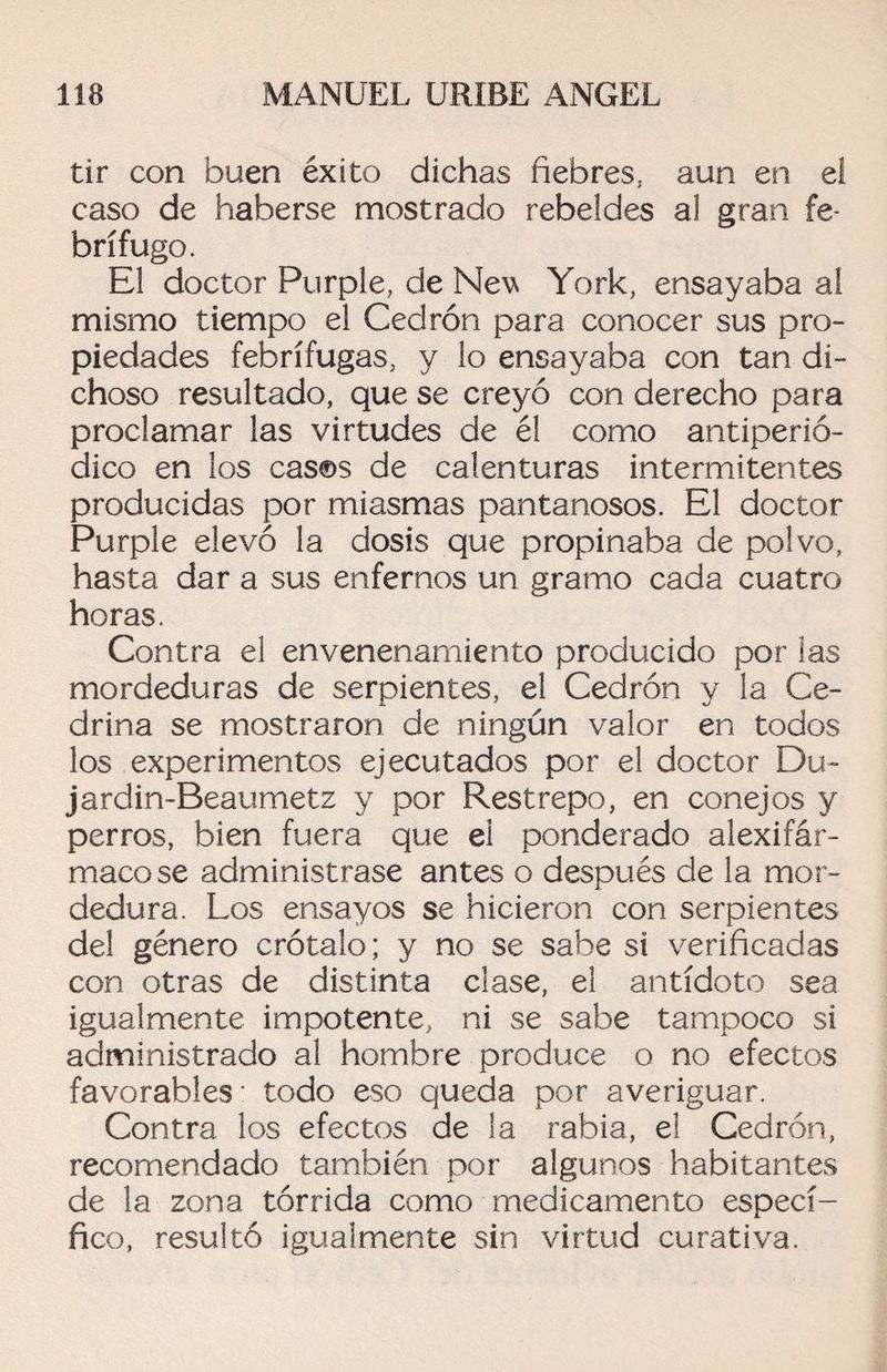 tir con buen éxito dichas fiebres, aun en ei caso de haberse mostrado rebeldes al gran fe¬ brífugo. El doctor Purple, de Nev York, ensayaba al mismo tiempo el Cedrón para conocer sus pro¬ piedades febrífugas, y lo ensayaba con tan di¬ choso resultado, que se creyó con derecho para proclamar las virtudes de él como antiperió¬ dico en los casos de calenturas intermitentes producidas por miasmas pantanosos. El doctor Purple elevó la dosis que propinaba de polvo, hasta dar a sus enfernos un gramo cada cuatro horas. Contra el envenenamiento producido por ¡as mordeduras de serpientes, el Cedrón y la Ce¬ drina se mostraron de ningún valor en todos los experimentos ejecutados por el doctor Du- jardin-Beaumetz y por Restrepo, en conejos y perros, bien fuera que el ponderado alexifár- macose administrase antes o después de la mor¬ dedura. Los ensayos se hicieron con serpientes del género crótalo; y no se sabe si verificadas con otras de distinta cíase, el antídoto sea igualmente impotente, ni se sabe tampoco si administrado al hombre produce o no efectos favorables- todo eso queda por averiguar. Contra los efectos de la rabia, el Cedrón, recomendado también por algunos habitantes de la zona tórrida como medicamento especí¬ fico, resultó igualmente sin virtud curativa.