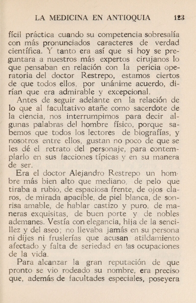 fícil práctica cuando su competencia sobresalía con más pronunciados caracteres de verdad científica. Y tanto era así que si hoy se pre¬ guntara a nuestros más expertos cirujanos lo que pensaban en relación con la pericia ope¬ ratoria del doctor Restrepo, estamos ciertos de que todos ellos, por unánime acuerdo, di¬ rían que era admirable y excepcional. Antes de seguir adelante en la relación de lo que al facultativo atañe como sacerdote de la ciencia, nos interrumpimos para decir al¬ gunas palabras del hombre físico, porque sa¬ bemos que todos los lectores de biografías, y nosotros entre ellos, gustan no poco de que se les dé el retrato del personaje, para contem¬ plarlo en sus facciones típicas y en su manera de ser. Era el doctor Alejandro Restrepo un hom¬ bre más bien alto que mediano, de pelo que tiraba a rubio, de espaciosa frente, de ojos cla¬ ros, de mirada apacible, de piel blanca, de son¬ risa amable, de hablar castizo y puro, de ma¬ neras exquisitas, de buen porte y de nobles ademanes. Vestía con elegancia, hija de la senci¬ llez y del aseo; no llevaba jamás en su persona ni dijes ni fruslerías que acusan atildamiento afectado y falta de seriedad en las ocupaciones de la vida. Para alcanzar la gran reputación de que pronto se vio rodeado su nombre, era preciso que, además de facultades especiales, poseyera