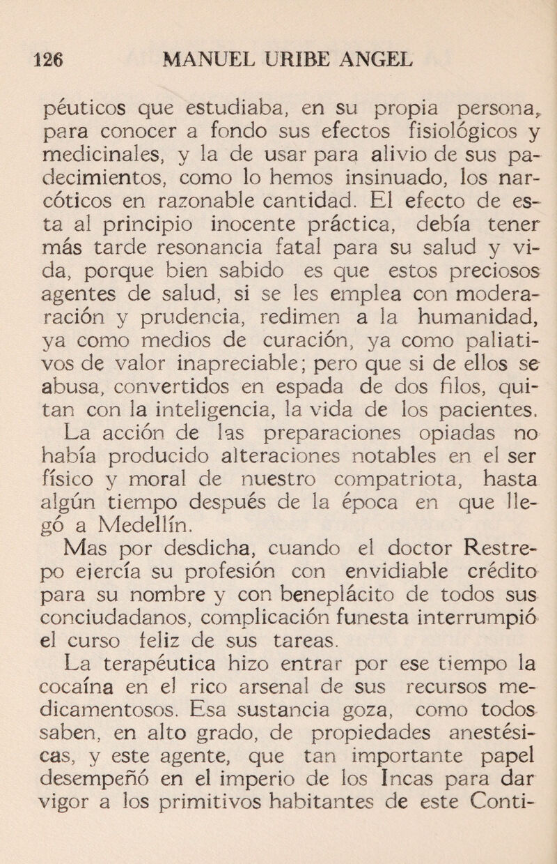 péuticos que estudiaba, en su propia persona, para conocer a fondo sus efectos fisiológicos y medicinales, y la de usar para alivio de sus pa¬ decimientos, como lo hemos insinuado, los nar¬ cóticos en razonable cantidad. El efecto de es¬ ta al principio inocente práctica, debía tener más tarde resonancia fatal para su salud y vi¬ da, porque bien sabido es que estos preciosos agentes de salud, si se les emplea con modera- ración y prudencia, redimen a la humanidad, ya como medios de curación, ya como paliati¬ vos de valor inapreciable; pero que si de ellos se abusa, convertidos en espada de dos filos, qui¬ tan con la inteligencia, la vida de los pacientes. La acción de las preparaciones opiadas no había producido alteraciones notables en el ser físico y moral de nuestro compatriota, hasta algún tiempo después de la época en que lle¬ gó a Medellín. Mas por desdicha, cuando el doctor Restre¬ po ejercía su profesión con envidiable crédito para su nombre y con beneplácito de todos sus conciudadanos, complicación funesta interrumpió el curso feliz de sus tareas. La terapéutica hizo entrar por ese tiempo la cocaína en el rico arsenal de sus recursos me¬ dicamentosos. Esa sustancia goza, como todos saben, en alto grado, de propiedades anestési¬ cas, y este agente, que tan importante papel desempeñó en el imperio de ios Incas para dar vigor a los primitivos habitantes de este Conti-