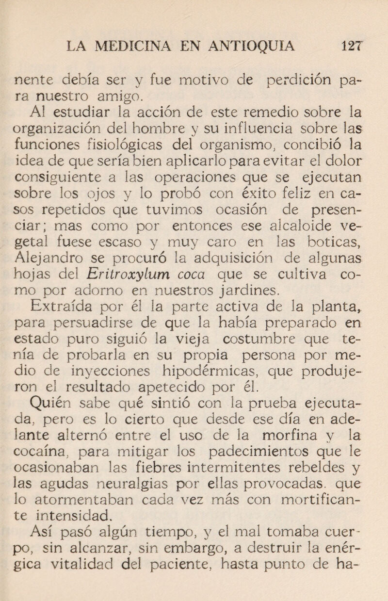 nente debía ser y fue motivo de perdición pa¬ ra nuestro amigo. Al estudiar la acción de este remedio sobre la organización del hombre y su influencia sobre las funciones fisiológicas del organismo, concibió la idea de que sería bien aplicarlo para evitar el dolor consiguiente a las operaciones que se ejecutan sobre los ojos y lo probó con éxito feliz en ca¬ sos repetidos que tuvimos ocasión de presen¬ ciar; mas como por entonces ese alcaloide ve¬ getal fuese escaso y muy caro en las boticas, Alejandro se procuró la adquisición de algunas hojas del Eritroxylum coca que se cultiva co¬ mo por adorno en nuestros jardines. Extraída por él la parte activa de la planta, para persuadirse de que la había preparado en estado puro siguió la vieja costumbre que te¬ nía de probarla en su propia persona por me¬ dio de inyecciones hipodérmicas, que produje¬ ron el resultado apetecido por él. Quién sabe qué sintió con la prueba ejecuta¬ da, pero es lo cierto que desde ese día en ade¬ lante alternó entre el uso de la morfina y la cocaína, para mitigar los padecimientos que le ocasionaban las fiebres intermitentes rebeldes y las agudas neuralgias por ellas provocadas, que lo atormentaban cada vez más con mortifican¬ te intensidad. Así pasó algún tiempo, y el mal tomaba cuer¬ po, sin alcanzar, sin embargo, a destruir la enér¬ gica vitalidad del paciente, hasta punto de ha-