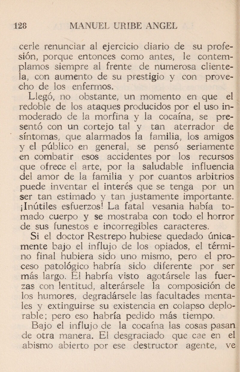 cerle renunciar al ejercicio diario de su profe¬ sión, porque entonces como antes, le contem¬ plamos siempre al frente de numerosa cliente¬ la, con aumento de su prestigio y con prove¬ cho de los enfermos. Llegó, no obstante, un momento en que el redoble de los ataques producidos por el uso in¬ moderado de la morfina y la cocaína, se pre¬ sentó con un cortejo tal y tan aterrador de síntomas, que alarmados la familia, los amigos y el público en general, se pensó seriamente en combatir esos accidentes por los recursos que ofrece el arte, por la saludable influencia del amor de la familia y por cuantos arbitrios puede inventar el interés que se tenga por un ser tan estimado y tan justamente importante. ¡Inútiles esfuerzos! La fatal vesania había to¬ mado cuerpo y se mostraba con todo el horror de sus funestos e incorregibles caracteres. Si el doctor Restrepo hubiese quedado única¬ mente bajo el influjo de los opiados, el térmi¬ no final hubiera sido uno mismo, pero el pro¬ ceso patológico habría sido diferente por ser más largo. El habría visto agotársele las fuer¬ zas con lentitud, alterársele la composición de los humores, degradársele las facultades menta¬ les y extinguirse su existencia en colapso deplo¬ rable; pero eso habría pedido más tiempo. Bajo el influjo de la cocaína las cosas pasan de otra manera. El desgraciado que cae en el abismo abierto por ese destructor agente, ve