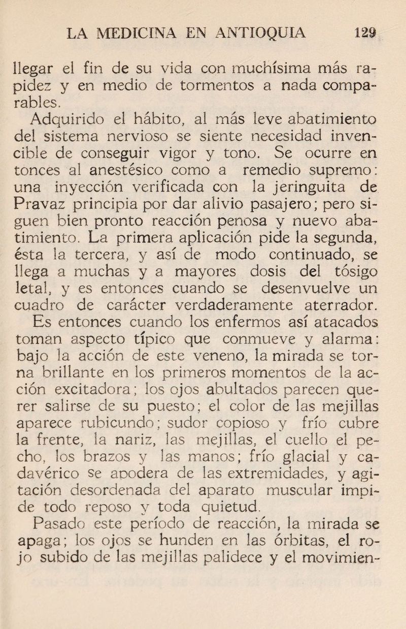 llegar el fin de su vida con muchísima más ra¬ pidez y en medio de tormentos a nada compa¬ rables. Adquirido el hábito, al más leve abatimiento del sistema nervioso se siente necesidad inven¬ cible de conseguir vigor y tono. Se ocurre en tonces al anestésico como a remedio supremo: una inyección verificada con la jeringuita de Pravaz principia por dar alivio pasajero; pero si¬ guen bien pronto reacción penosa y nuevo aba¬ timiento. La primera aplicación pide la segunda, ésta la tercera, y así de modo continuado, se llega a muchas y a mayores dosis del tósigo letal, y es entonces cuando se desenvuelve un cuadro de carácter verdaderamente aterrador. Es entonces cuando los enfermos así atacados toman aspecto típico que conmueve y alarma: bajo la acción de este veneno, la mirada se tor¬ na brillante en los primeros momentos de la ac¬ ción excitadora; los ojos abultados parecen que¬ rer salirse de su puesto; el color de las mejillas aparece rubicundo; sudor copioso y frío cubre la frente, la nariz, las mejillas, el cuello el pe¬ cho, los brazos y las manos; frío glacial y ca¬ davérico se acodera de las extremidades, y agi¬ tación desordenada del aparato muscular impi¬ de todo reposo y toda quietud. Pasado este período de reacción, la mirada se apaga; los ojos se hunden en las órbitas, el ro¬ jo subido de las mejillas palidece y el movimien-