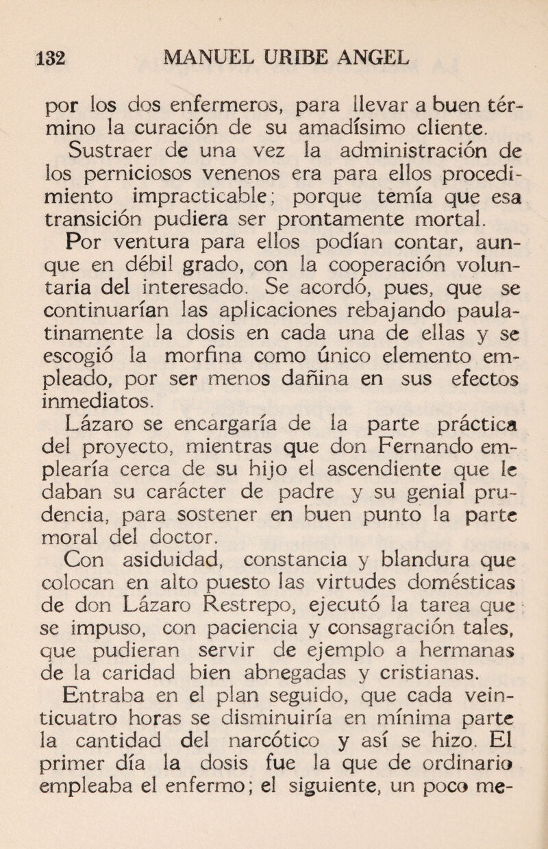 por los dos enfermeros, para llevar a buen tér¬ mino la curación de su amadísimo cliente. Sustraer de una vez la administración de los perniciosos venenos era para ellos procedi¬ miento impracticable; porque temía que esa transición pudiera ser prontamente mortal. Por ventura para ellos podían contar, aun¬ que en débil grado, con la cooperación volun¬ taria del interesado. Se acordó, pues, que se continuarían las aplicaciones rebajando paula¬ tinamente la dosis en cada una de ellas y se escogió la morfina como único elemento em¬ pleado, por ser menos dañina en sus efectos inmediatos. Lázaro se encargaría de la parte práctica del proyecto, mientras que don Fernando em¬ plearía cerca de su hijo el ascendiente que le daban su carácter de padre y su genial pru¬ dencia, para sostener en buen punto la parte moral del doctor. Con asiduidad, constancia y blandura que colocan en alto puesto las virtudes domésticas de don Lázaro Restrepo, ejecutó la tarea que se impuso, con paciencia y consagración tales, que pudieran servir de ejemplo a hermanas de la caridad bien abnegadas y cristianas. Entraba en el plan seguido, que cada vein¬ ticuatro horas se disminuiría en mínima parte la cantidad del narcótico y así se hizo. El primer día la dosis fue la que de ordinario empleaba el enfermo; el siguiente, un poco me-