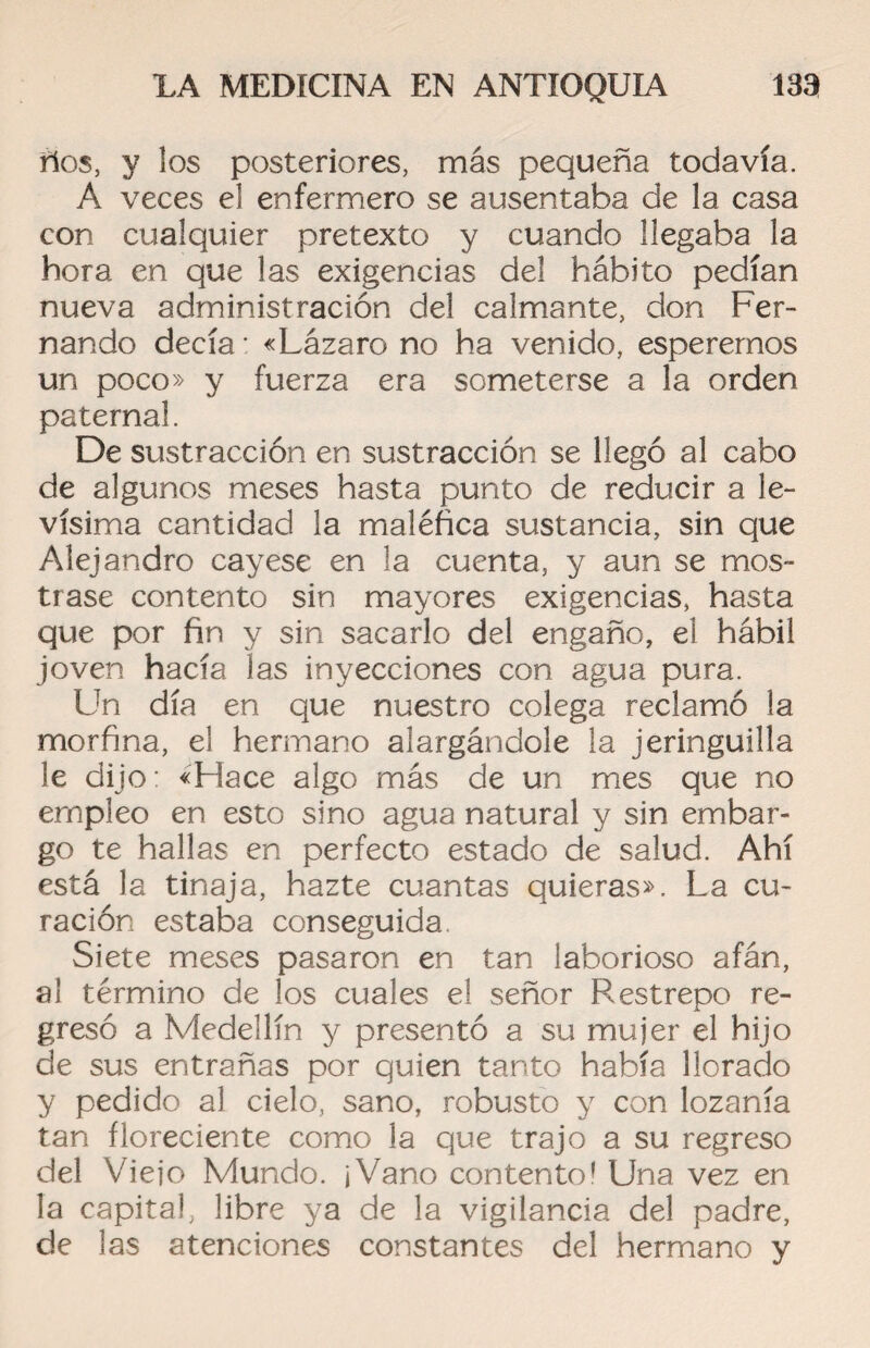 ños, y los posteriores, más pequeña todavía. A veces el enfermero se ausentaba de la casa con cualquier pretexto y cuando llegaba la hora, en que las exigencias del hábito pedían nueva administración del calmante, don Fer¬ nando decía: «Lázaro no ha venido, esperemos un poco» y fuerza era someterse a la orden paternal. De sustracción en sustracción se llegó al cabo de algunos meses hasta punto de reducir a le¬ vísima cantidad la maléfica sustancia, sin que Alejandro cayese en la cuenta, y aun se mos¬ trase contento sin mayores exigencias, hasta que por fin y sin sacarlo del engaño, el hábil joven hacía las inyecciones con agua pura. Un día en que nuestro colega reclamó la morfina, el hermano alargándole la jeringuilla le dijo: «Hace algo más de un mes que no empleo en esto sino agua natural y sin embar¬ go te hallas en perfecto estado de salud. Ahí está la tinaja, hazte cuantas quieras». La cu¬ ración estaba conseguida Siete meses pasaron en tan laborioso afán, al término de los cuales el señor Restrepo re¬ gresó a Medellín y presentó a su mujer el hijo de sus entrañas por quien tanto había llorado y pedido al cielo, sano, robusto y con lozanía tan floreciente como la que trajo a su regreso del Viejo Mundo. ¡Vano contento! Una vez en la capital, libre ya de la vigilancia del padre, de las atenciones constantes del hermano y