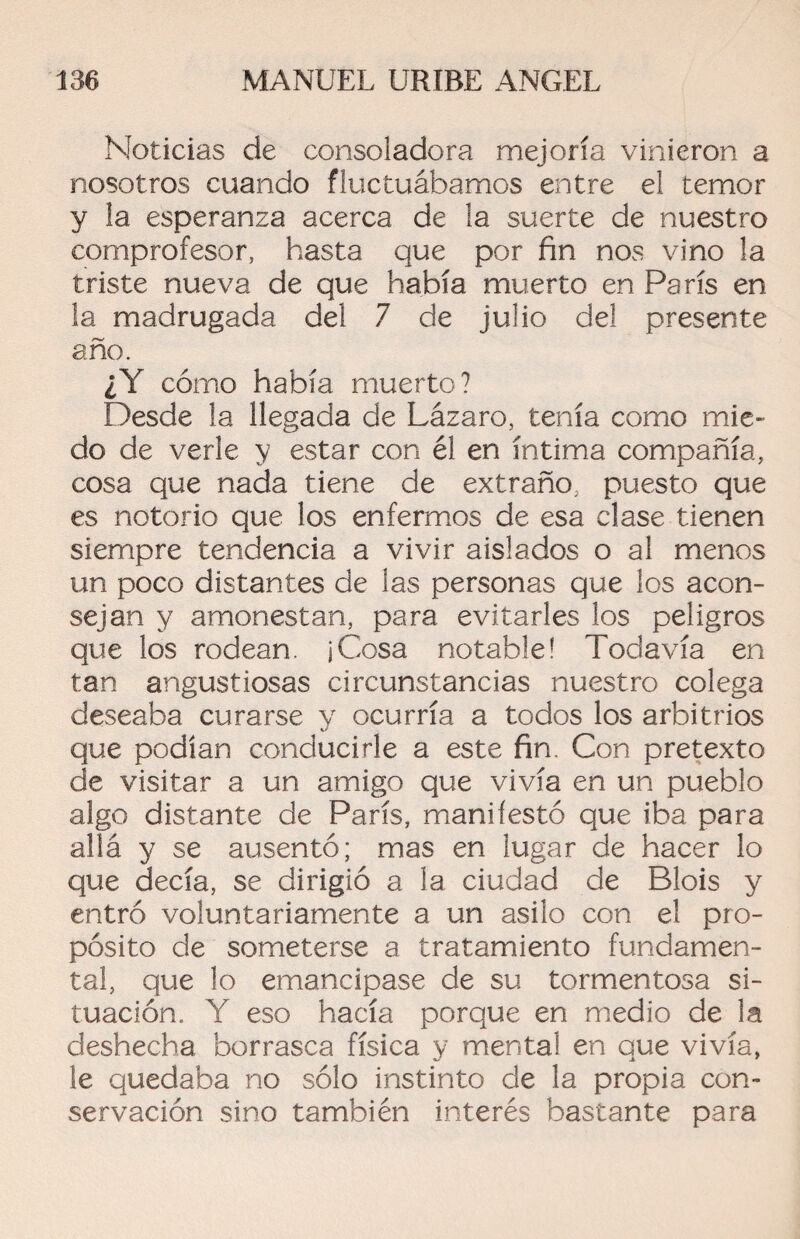 Noticias de consoladora mejoría vinieron a nosotros cuando fluctuábamos entre el temor y la esperanza acerca de la suerte de nuestro comprofesor, hasta que por fin nos vino la triste nueva de que había muerto en París en la madrugada del 7 de julio del presente año. ¿Y cómo había muerto? Desde la llegada de Lázaro, tenía como mie¬ do de verle y estar con él en íntima compañía, cosa que nada tiene de extraño, puesto que es notorio que los enfermos de esa clase tienen siempre tendencia a vivir aislados o al menos un poco distantes de las personas que los acon¬ sejan y amonestan, para evitarles los peligros que los rodean. jCosa notable! Todavía en tan angustiosas circunstancias nuestro colega deseaba curarse y ocurría a todos los arbitrios que podían conducirle a este fin. Con pretexto de visitar a un amigo que vivía en un pueblo algo distante de París, manifestó que iba para allá y se ausentó; mas en lugar de hacer lo que decía, se dirigió a la ciudad de Blois y entró voluntariamente a un asilo con el pro¬ pósito de someterse a tratamiento fundamen¬ tal, que lo emancipase de su tormentosa si¬ tuación. Y eso hacía porque en medio de la deshecha borrasca física y mental en que vivía, le quedaba no sólo instinto de la propia con¬ servación sino también interés bastante para