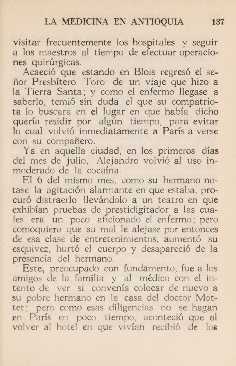 visitar frecuentemente los hospitales y seguir a los maestros al tiempo de efectuar operacio¬ nes quirúrgicas. Acaeció que estando en Blois regresó el se¬ ñor Presbítero Toro de un viaje que hizo a la Tierra Santa; y como el enfermo llegase a saberlo, temió sin duda el que su compatrio¬ ta lo buscara en el lugar en que había dicho quería residir por algún tiempo, para evitar lo cual volvió inmediatamente a París a verse con su compañero. Ya en aquella ciudad, en los primeros días del mes de julio, Alejandro volvió al uso in¬ moderado de la cocaína. El 6 del mismo mes, como su hermano no¬ tase la agitación alarmante en que estaba, pro¬ curó distraerlo llevándolo a un teatro en que exhibían pruebas de prestidigitador a las cua¬ les era un poco aficionado el enfermo; pero comoquiera que su mal le alejase por entonces de esa clase de entretenimientos, aumentó su esquivez, hurtó el cuerpo y desapareció de la presencia del hermano. Este, preocupado con fundamento, fue a los amigos de la familia y al médico con el in¬ tento de ver si convenía colocar de nuevo a su pobre hermano en la casa del doctor Mot- tet; pero como esas diligencias no se hagan en París en poco tiempo, aconteció que al volver al hotel en que vivían recibió de los
