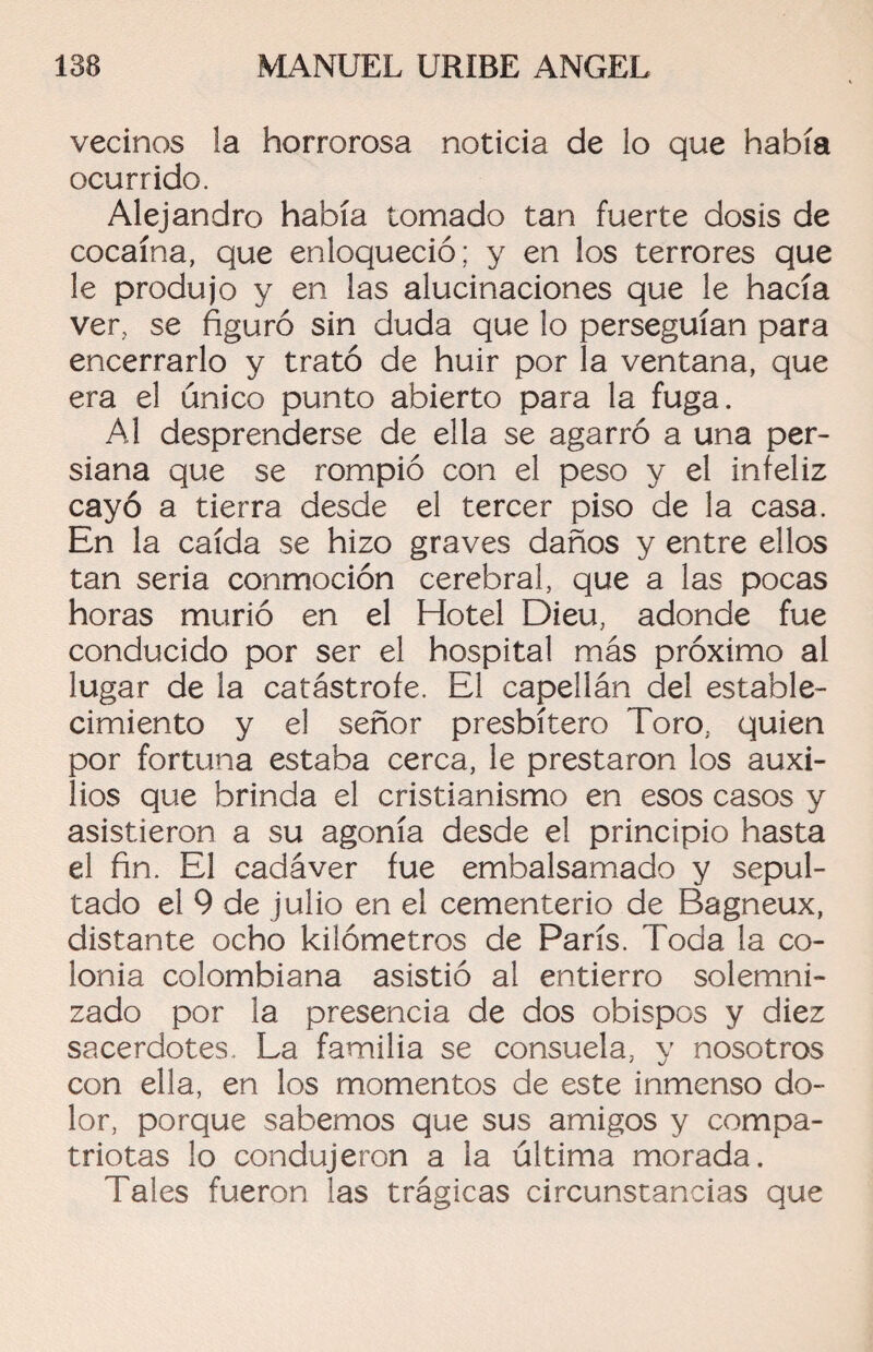 vecinos la horrorosa noticia de lo que había ocurrido. Alejandro había tomado tan fuerte dosis de cocaína, que enloqueció; y en los terrores que le produjo y en las alucinaciones que le hacía ver, se figuró sin duda que lo perseguían para encerrarlo y trató de huir por la ventana, que era el único punto abierto para la fuga. Al desprenderse de ella se agarró a una per¬ siana que se rompió con el peso y el infeliz cayó a tierra desde el tercer piso de la casa. En la caída se hizo graves daños y entre ellos tan seria conmoción cerebral, que a las pocas horas murió en el Hotel Dieu, adonde fue conducido por ser el hospital más próximo al lugar de la catástrofe. El capellán del estable¬ cimiento y el señor presbítero Toro, quien por fortuna estaba cerca, le prestaron los auxi¬ lios que brinda el cristianismo en esos casos y asistieron a su agonía desde el principio hasta el fin. El cadáver fue embalsamado y sepul¬ tado el 9 de julio en el cementerio de Bagneux, distante ocho kilómetros de París. Toda la co¬ lonia colombiana asistió al entierro solemni¬ zado por la presencia de dos obispos y diez sacerdotes. La familia se consuela, y nosotros con ella, en los momentos de este inmenso do¬ lor, porque sabemos que sus amigos y compa¬ triotas lo condujeron a la última morada. Tales fueron las trágicas circunstancias que