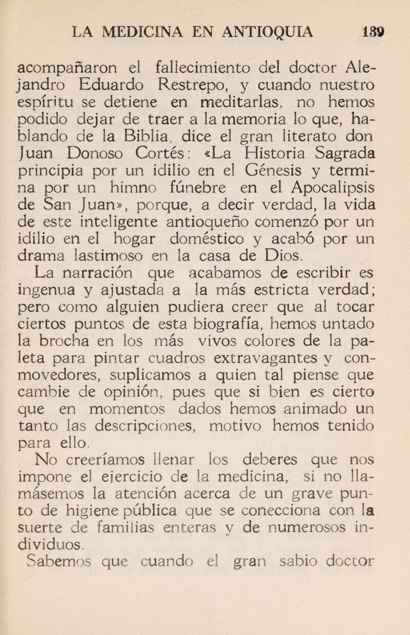 acompañaron el fallecimiento del doctor Ale¬ jandro Eduardo Restrepo, y cuando nuestro espíritu se detiene en meditarlas, no hemos podido dejar de traer a la memoria lo que, ha¬ blando de la Biblia; dice el gran literato don Juan Donoso Cortés: «La Historia Sagrada principia por un idilio en el Génesis y termi¬ na por un himno fúnebre en el Apocalipsis de San Juan», porque, a decir verdad, la vida de este inteligente antioqueño comenzó por un idilio en el hogar doméstico y acabó por un drama lastimoso en la casa de Dios. La narración que acabamos de escribir es ingenua y ajustada a la más estricta verdad; pero como alguien pudiera creer que al tocar ciertos puntos de esta biografía, hemos untado la brocha en los más vivos colores de la pa¬ leta para pintar cuadros extravagantes y con¬ movedores, suplicamos a quien tal piense que cambie de opinión, pues que si bien es cierto que en momentos dados hemos animado un tanto las descripciones, motivo hemos tenido para ello. No creeríamos llenar los deberes que nos impone el ejercicio de la medicina, si no lla¬ másemos la atención acerca de un grave pun¬ to de higiene pública que se conecciona con la suerte de familias enteras y de numerosos in¬ dividuos. Sabemos que cuando el gran sabio doctor
