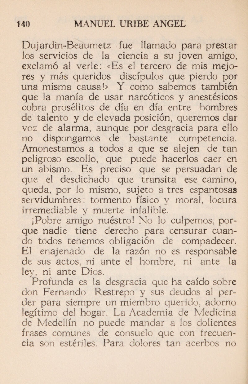 Dujardin-Beáumetz fue llamado para prestar los servicios de la ciencia a su joven amigo, exclamó al verle: «Es el tercero de mis mejo¬ res y más queridos discípulos que pierdo por una misma causa!» Y como sabemos también que la manía de usar narcóticos y anestésicos cobra prosélitos de día en día entre hombres de talento y de elevada posición, queremos dar voz de alarma, aunque por desgracia para ello no dispongamos de bastante competencia. Amonestamos a todos a que se alejen de tan peligroso escollo, que puede hacerlos caer en un abismo. Es preciso que se persuadan de que el desdichado que transita ese camino, queda, por lo mismo, sujeto a tres espantosas servidumbres: tormento físico y moral, locura irremediable y muerte infalible. i Pobre amigo nuéstro! No lo culpemos, por¬ que nadie tiene derecho para censurar cuan¬ do todos tenemos obligación de compadecer. El enajenado de la razón no es responsable de sus actos, ni ante el hombre, ni ante la ley, ni ante Dios. Profunda es la desgracia que ha caído sobre don Fernando Restrepo y sus deudos al per¬ der para siempre un miembro querido, adorno legítimo del hogar. La Academia de Medicina de Medellín no puede mandar a los dolientes frases comunes de consuelo que con frecuen¬ cia son estériles. Para dolores tan acerbos no