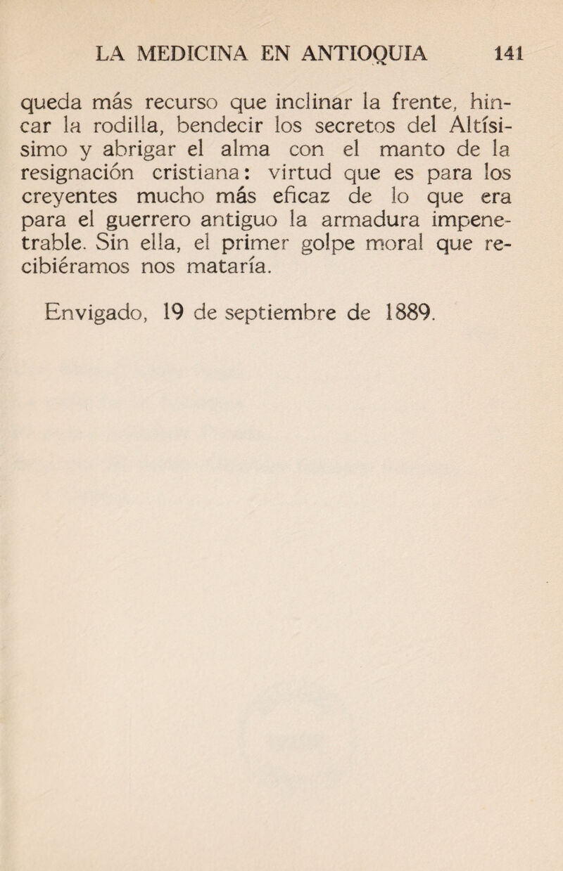 queda más recurso que inclinar la frente, hin¬ car la rodilla, bendecir los secretos del Altísi- simo y abrigar el alma con el manto de la resignación cristiana: virtud que es para los creyentes mucho más eficaz de lo que era para el guerrero antiguo la armadura impene¬ trable. Sin ella, el primer golpe moral que re¬ cibiéramos nos mataría. Envigado, 19 de septiembre de 1889.