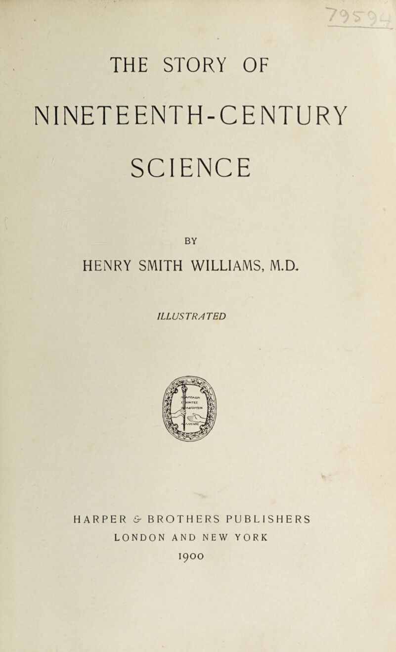 THE STORY OF / NINETEENTH-CENTURY SCIENCE BY HENRY SMITH WILLIAMS, M.D. ILLUSTRATED HARPER & BROTHERS PUBLISHERS LONDON AND NEW YORK 1900