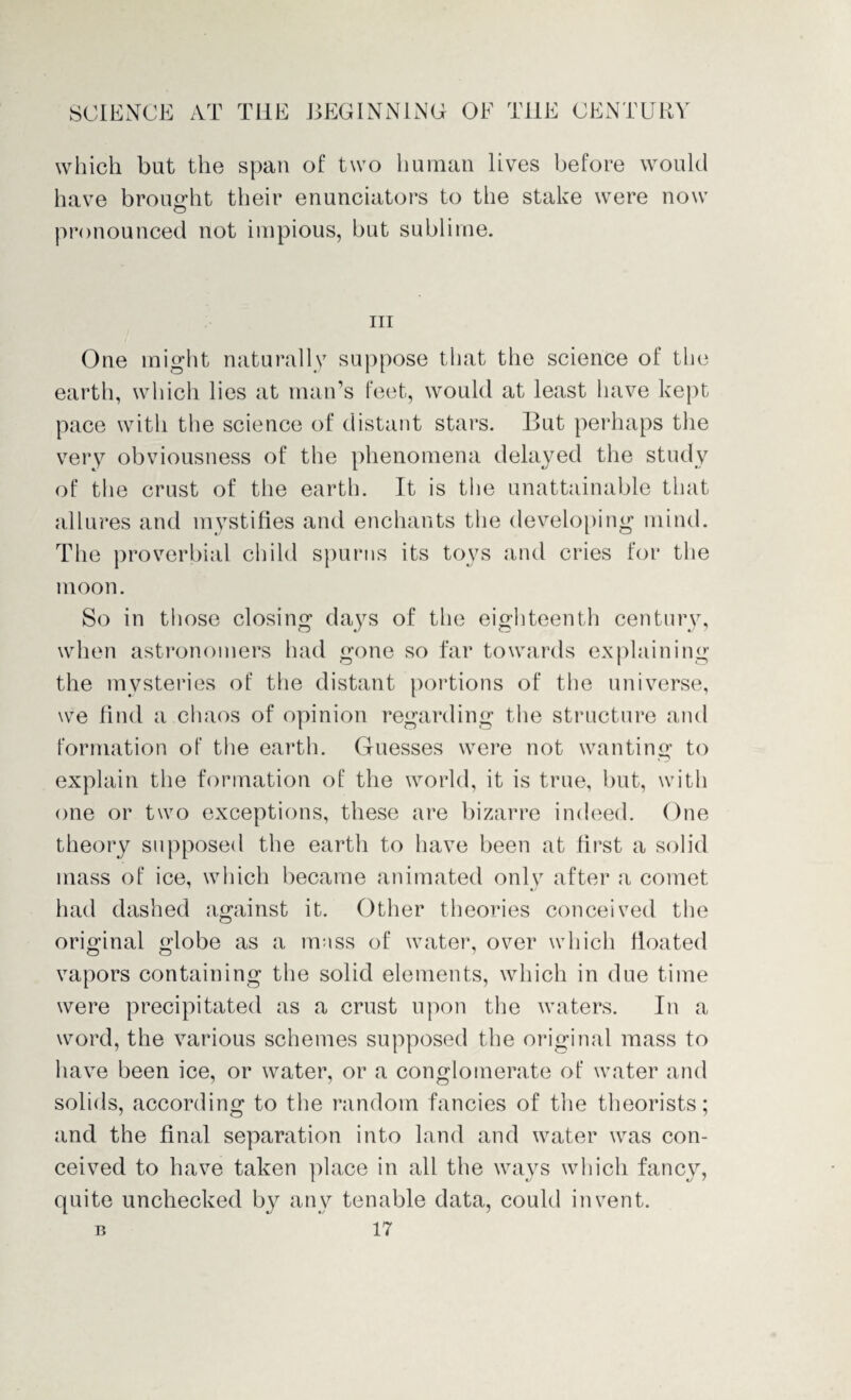 which but the span of two human lives before would have brought their enunciators to the stake were now pronounced not impious, but sublime. hi One might naturally suppose that the science of the earth, which lies at man’s feet, would at least have kept pace with the science of distant stars. But perhaps the very obviousness of the phenomena delayed the study of the crust of the earth. It is the unattainable that all ures and mystifies and enchants the developing mind. The proverbial child spurns its toys and cries for the moon. So in those closing days of the eighteenth century, when astronomers had gone so far towards explaining the mysteries of the distant portions of the universe, we find a chaos of opinion regarding the structure and formation of the earth. Guesses were not wanting to explain the formation of the world, it is true, but, with one or two exceptions, these are bizarre indeed. One theory supposed the earth to have been at first a solid mass of ice, which became animated only after a comet had dashed against it. Other theories conceived the original globe as a mass of water, over which floated vapors containing the solid elements, which in due time were precipitated as a crust upon the waters. In a word, the various schemes supposed the original mass to have been ice, or water, or a conglomerate of water and solids, according to the random fancies of the theorists; and the final separation into land and water was con¬ ceived to have taken place in all the ways which fancy, quite unchecked by any tenable data, could invent.