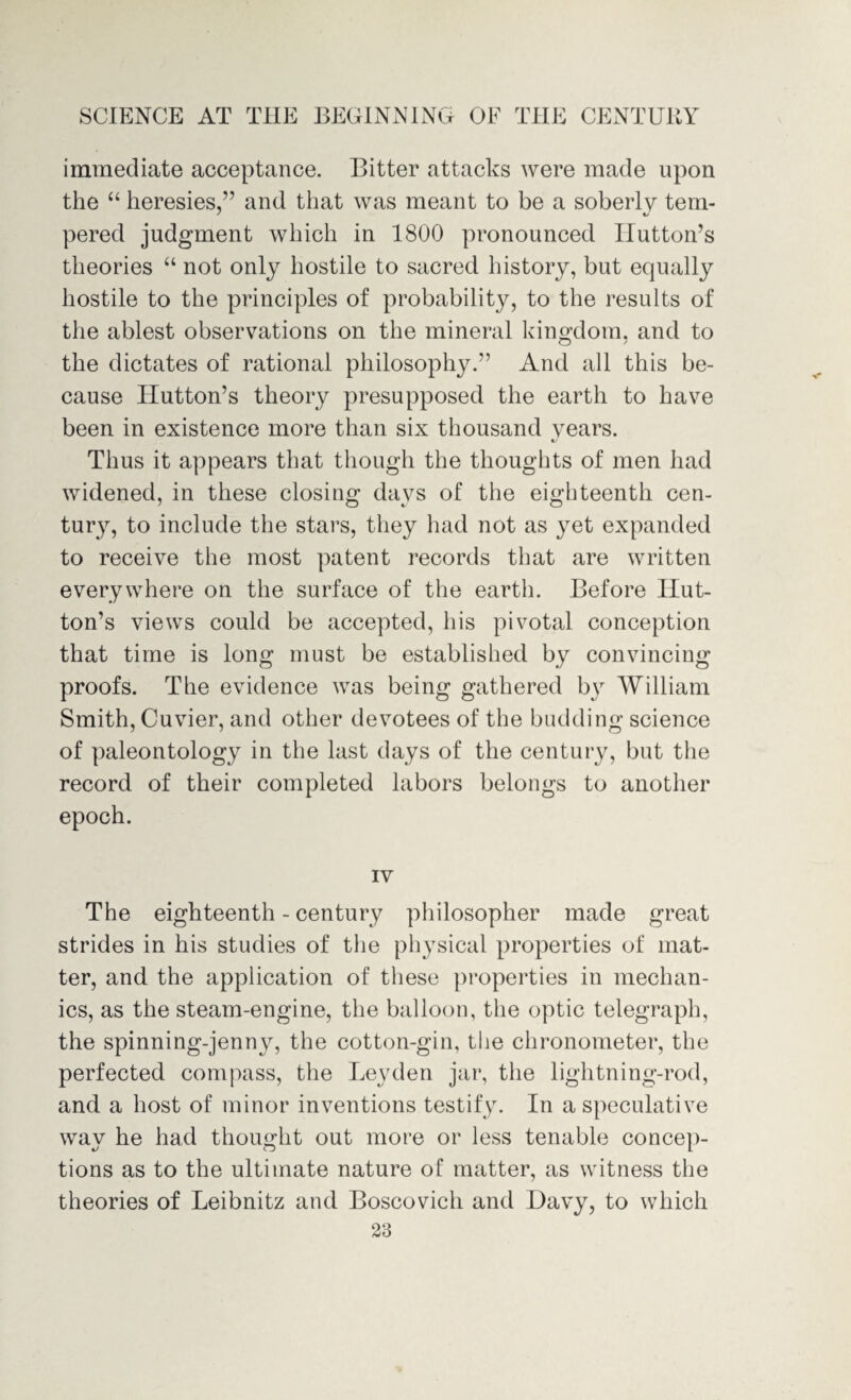 immediate acceptance. Bitter attacks were made upon the “ heresies,” and that was meant to be a soberly tern- * «✓ pered judgment which in 1800 pronounced Hutton’s theories “ not only hostile to sacred history, but equally hostile to the principles of probability, to the results of the ablest observations on the mineral kingdom. and to the dictates of rational philosophy.” And all this be¬ cause Hutton’s theory presupposed the earth to have been in existence more than six thousand years. «/ Thus it appears that though the thoughts of men had widened, in these closing days of the eighteenth cen¬ tury, to include the stars, they had not as yet expanded to receive the most patent records that are written everywhere on the surface of the earth. Before Hut¬ ton’s views could be accepted, his pivotal conception that time is long must be established by convincing proofs. The evidence was being gathered by William Smith, Cuvier, and other devotees of the budding science of paleontology in the last days of the century, but the record of their completed labors belongs to another epoch. IV The eighteenth - century philosopher made great strides in his studies of the physical properties of mat¬ ter, and the application of these properties in mechan¬ ics, as the steam-engine, the balloon, the optic telegraph, the spinning-jenny, the cotton-gin, the chronometer, the perfected compass, the Leyden jar, the lightning-rod, and a host of minor inventions testify. In a speculative way he had thought out more or less tenable concep¬ tions as to the ultimate nature of matter, as witness the theories of Leibnitz and Boscovich and Bavy, to which