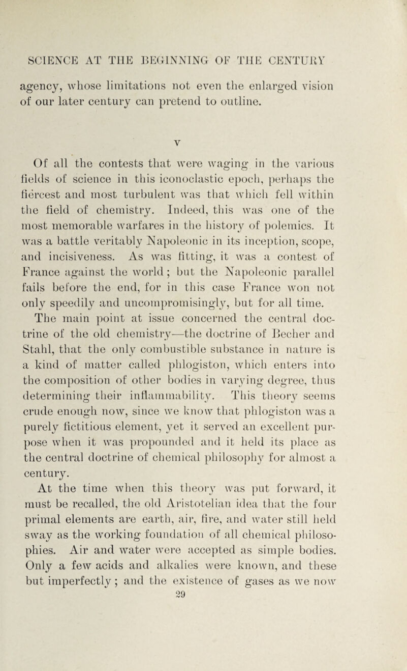 agency, whose limitations not even the enlarged vision of our later century can pretend to outline. v Of all the contests that were waging in the various fields of science in this iconoclastic epoch, perhaps the fiercest and most turbulent was that which fell within the field of chemistry. Indeed, this was one of the most memorable warfares in the history of polemics. It was a battle veritably Napoleonic in its inception, scope, and incisiveness. As was fitting, it was a contest of France against the world ; but the Napoleonic parallel fails before the end, for in this case France won not only speedily and uncompromisingly, but for all time. The main point at issue concerned the central doc¬ trine of the old chemistry—the doctrine of Becher and Stahl, that the only combustible substance in nature is a kind of matter called phlogiston, which enters into the composition of other bodies in varying degree, thus determining their inflammability. This theory seems crude enough now, since we know that phlogiston was a purely fictitious element, yet it served an excellent pur¬ pose when it was propounded and it held its place as the central doctrine of chemical philosophy for almost a century. At the time when this theory was put forward, it must be recalled, the old Aristotelian idea that the four primal elements are earth, air, fire, and water still held sway as the working foundation of all chemical philoso¬ phies. Air and water were accepted as simple bodies. Only a few acids and alkalies were known, and these but imperfectly; and the existence of gases as we now