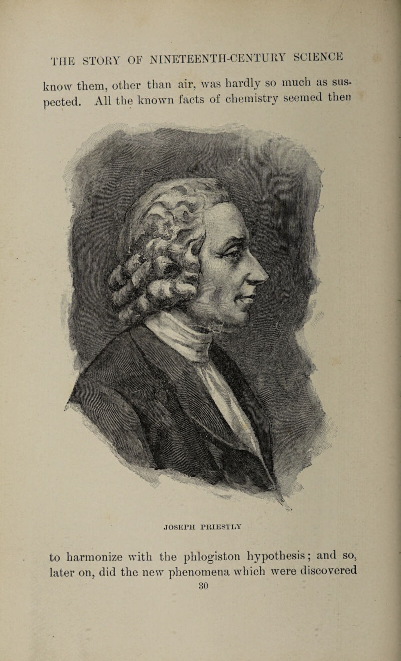 know them, other than air, was hardly so much as sus¬ pected. All the known facts of chemistry seemed then JOSEPH PRIESTLY to harmonize with the phlogiston hypothesis; and so. later on, did the new phenomena which were discovered