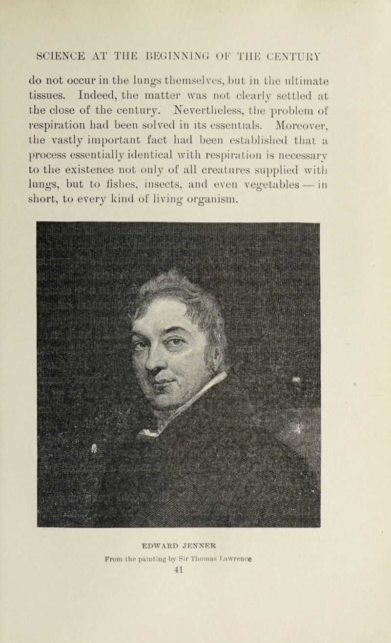 do not occur in the lungs themselves, but in the ultimate tissues. Indeed, the matter was not clearly settled at the close of the century. Nevertheless, the problem of respiration had been solved in its essentials. Moreover, the vastly important fact had been established that a process essentially identical with respiration is necessarv to the existence not only of all creatures supplied with lungs, but to fishes, insects, and even vegetables — in short, to every kind of living organism. EDWARD JENNER From the painting by Sir Thomas Lawrence
