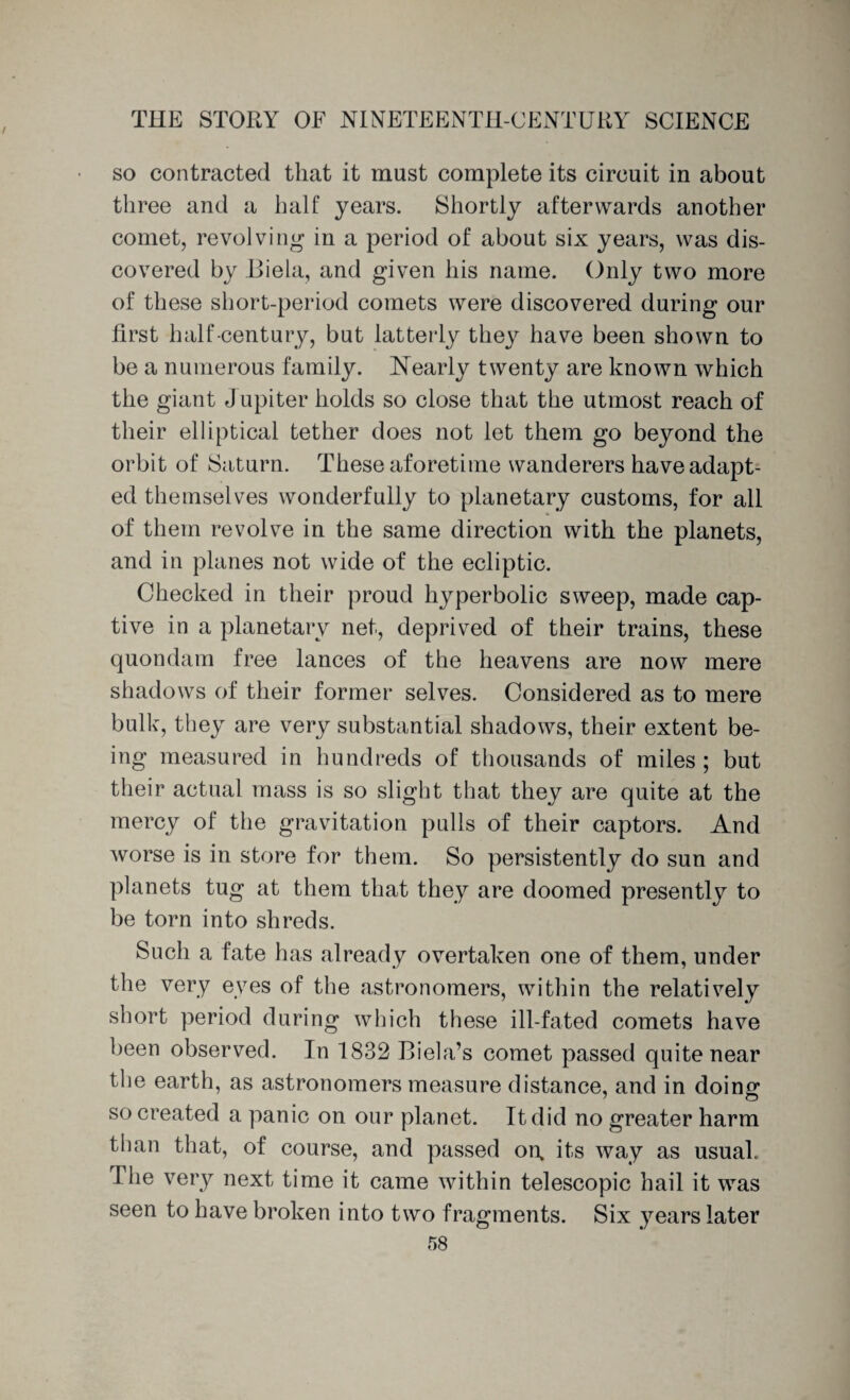 so contracted that it must complete its circuit in about three and a half years. Shortly afterwards another comet, revolving1 in a period of about six years, was dis¬ covered by Biela, and given his name. Only two more of these short-period comets were discovered during our first half-century, but latterly they have been shown to be a numerous family. Nearly twenty are known which the giant Jupiter holds so close that the utmost reach of their elliptical tether does not let them go beyond the orbit of Saturn. These aforetime wanderers have adapt¬ ed themselves wonderfully to planetary customs, for all of them revolve in the same direction with the planets, and in planes not wide of the ecliptic. Checked in their proud hyperbolic sweep, made cap¬ tive in a planetary net, deprived of their trains, these quondam free lances of the heavens are now mere shadows of their former selves. Considered as to mere bulk, they are very substantial shadows, their extent be¬ ing measured in hundreds of thousands of miles ; but their actual mass is so slight that they are quite at the mercy of the gravitation pulls of their captors. And worse is in store for them. So persistently do sun and planets tug at them that they are doomed presently to be torn into shreds. Such a fate has already overtaken one of them, under the very eyes of the astronomers, within the relatively short period during which these ill-fated comets have been observed. In 1832 Biela’s comet passed quite near the earth, as astronomers measure distance, and in doinff so created a panic on our planet. It did no greater harm than that, of course, and passed on. its way as usual. The very next time it came within telescopic hail it was seen to have broken into two fragments. Six years later