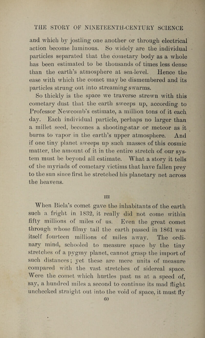 and which by jostling one another or through electrical action become luminous. So widely are the individual particles separated that the cometary body as a whole has been estimated to be thousands of times less dense than the earth’s atmosphere at sea-level. Hence the ease with which the comet may be dismembered and its particles strung out into streaming swarms. So thickly is the space we traverse strewn with this cometary dust that the earth sweeps up, according to Professor Newcomb’s estimate, a million tons of it each day. Each individual particle, perhaps no larger than a millet seed, becomes a shooting-star or meteor as it burns to vapor in the earth’s upper atmosphere. And if one tiny planet sweeps up such masses of this cosmic matter, the amount of it in the entire stretch of our sj^s- tem must be beyond all estimate. What a story it tells of the myriads of cometary victims that have fallen prey to the sun since first he stretched his planetary net across the heavens. hi When Biela’s comet gave the inhabitants of the earth such a fright in 1832, it really did not come within fifty millions of miles of us. Even the great comet through whose filmy tail the earth passed in 1861 was itself fourteen millions of miles away. The ordi¬ nary mind, schooled to measure space by the tiny stretches of a pvgmy planet, cannot grasp the import of such distances; yet these are mere units of measure compared with the vast stretches of sidereal space. Were the comet which hurtles past us at a speed of, say, a hundred miles a second to continue its mad flight unchecked straight out into the void of space, it must fly GO