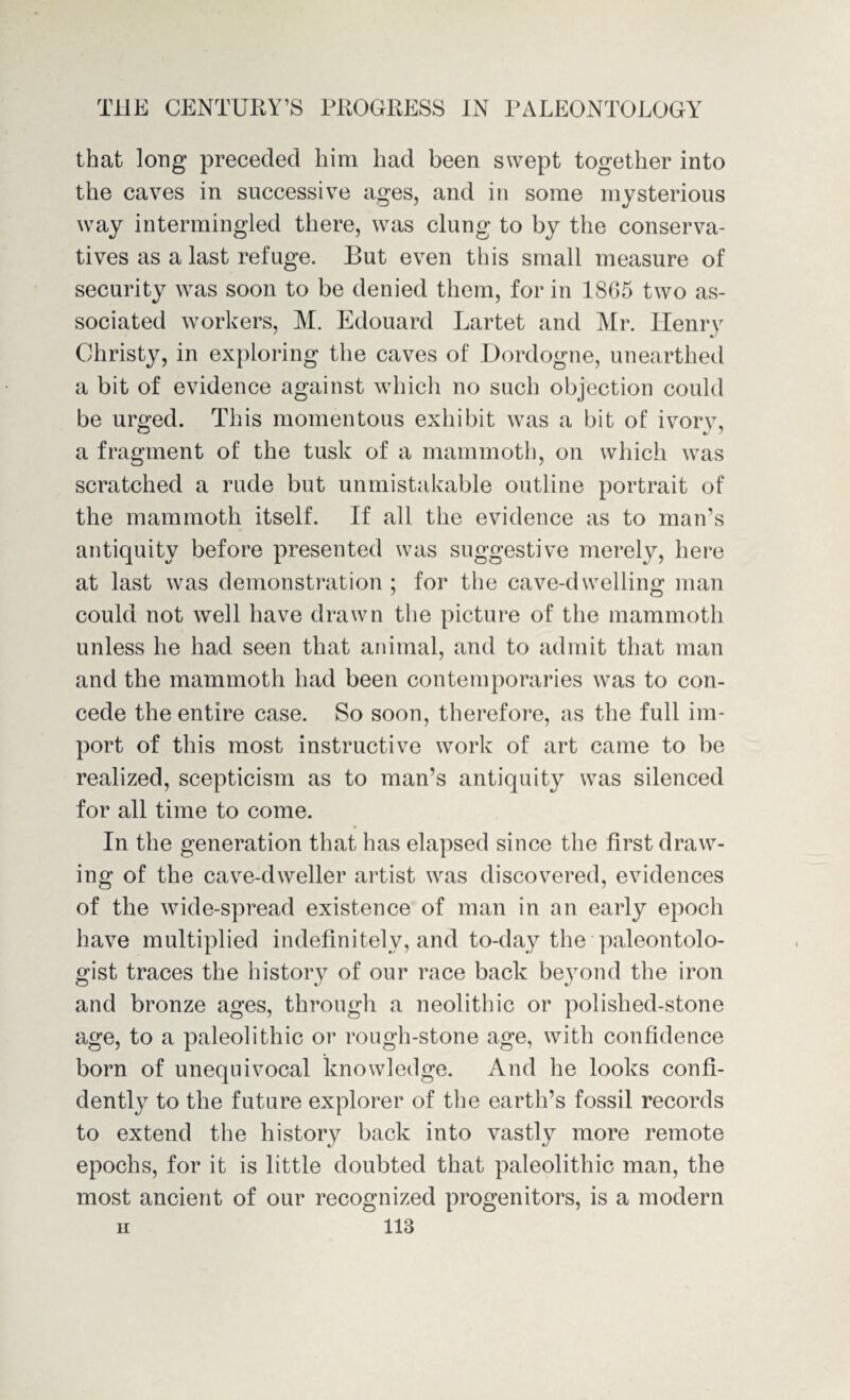 that long preceded him had been swept together into the caves in successive ages, and in some mysterious way intermingled there, was clung to by the conserva¬ tives as a last refuge. But even this small measure of security was soon to be denied them, for in 1865 two as¬ sociated workers, M. Edouard Lartet and Mr. Henry Christy, in exploring the caves of Dordogne, unearthed a bit of evidence against which no such objection could be urged. This momentous exhibit was a bit of ivory, a fragment of the tusk of a mammoth, on which was scratched a rude but unmistakable outline portrait of the mammoth itself. If all the evidence as to man’s antiquity before presented was suggestive merely, here at last was demonstration ; for the cave-dwelling man could not well have drawn the picture of the mammoth unless he had seen that animal, and to admit that man and the mammoth had been contemporaries was to con¬ cede the entire case. So soon, therefore, as the full im¬ port of this most instructive work of art came to be realized, scepticism as to man’s antiquity was silenced for all time to come. In the generation that has elapsed since the first draw¬ ing of the cave-dweller artist was discovered, evidences of the wide-spread existence of man in an early epoch have multiplied indefinitely, and to-day the paleontolo¬ gist traces the history of our race back beyond the iron and bronze ages, through a neolithic or polished-stone age, to a paleolithic or rough-stone age, with confidence born of unequivocal knowledge. And he looks confi¬ dently to the future explorer of the earth’s fossil records to extend the history back into vastly more remote epochs, for it is little doubted that paleolithic man, the most ancient of our recognized progenitors, is a modern