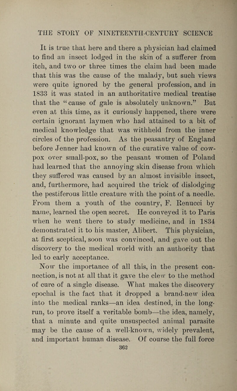 It is true that here and there a physician had claimed to find an insect lodged in the skin of a sufferer from itch, and two or three times the claim had been made that this was the cause of the malady, but such views were quite ignored by the general profession, and in 1833 it was stated in an authoritative medical treatise that the “ cause of gale is absolutely unknown.” But even at this time, as it curiously happened, there were certain ignorant laymen who had attained to a bit of medical knowledge that was withheld from the inner circles of the profession. As the peasantry of England before Jenner had known of the curative value of cow- pox over small-pox, so the peasant women of Poland had learned that the annoying skin disease from which they suffered was caused by an almost invisible insect, and, furthermore, had acquired the trick of dislodging the pestiferous little creature with the point of a needle. From them a youth of the country, F. Benucci by name, learned the open secret. He conveyed it to Paris when he went there to study medicine, and in 183T demonstrated it to his master, Alibert. This physician, at first sceptical, soon was convinced, and gave out the discovery to the medical world with an authority that led to early acceptance. How the importance of all this, in the present con¬ nection, is not at all that it gave the clew to the method of cure of a single disease. What makes the discovery epochal is the fact that it dropped a brand-new idea into the medical ranks—an idea destined, in the long- run, to prove itself a veritable bomb—the idea, namely, that a minute and quite unsuspected animal parasite may be the cause of a well-known, widely prevalent, and important human disease. Of course the full force