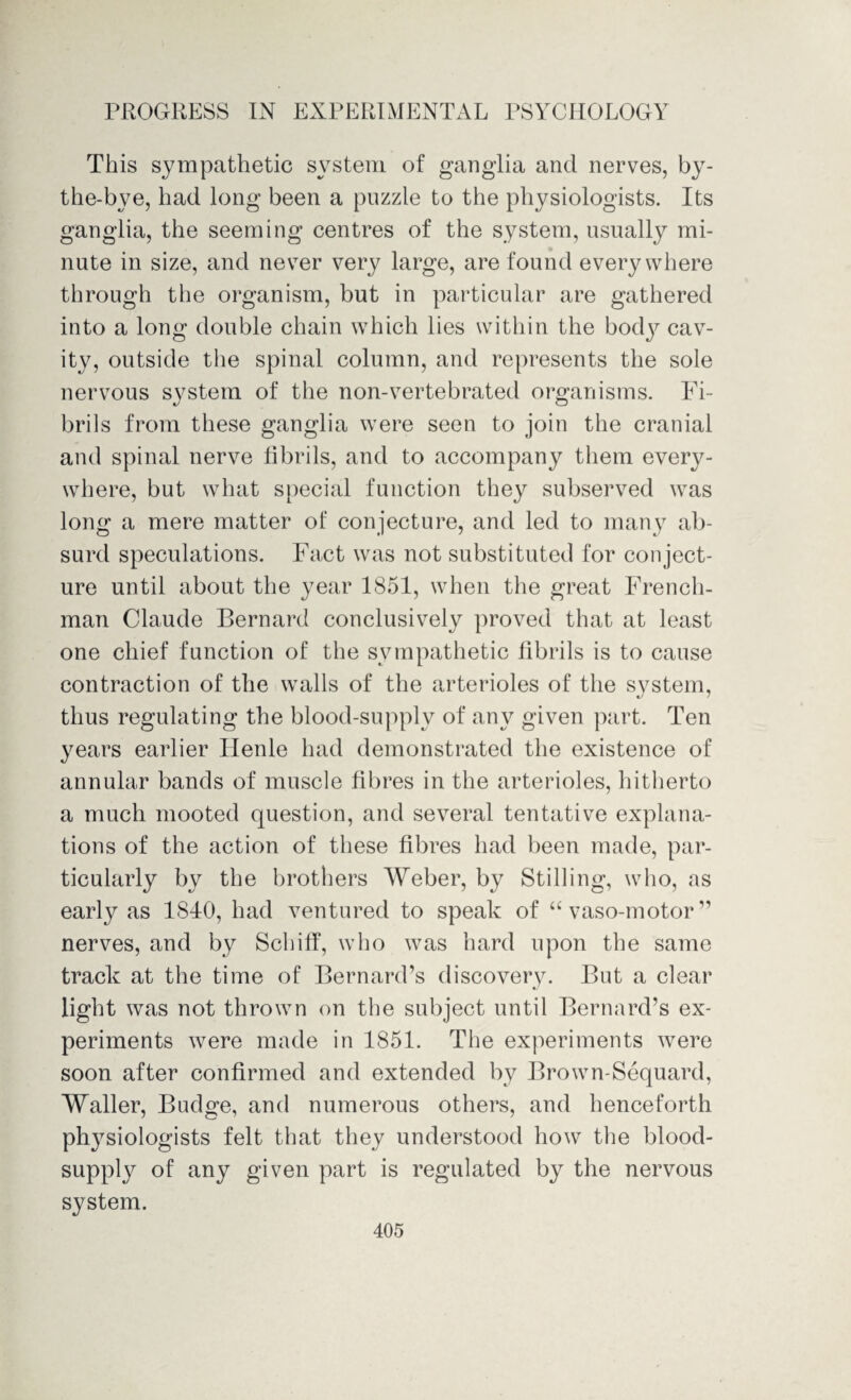 This sympathetic system of ganglia and nerves, by- the-bye, had long been a puzzle to the physiologists. Its ganglia, the seeming centres of the system, usually mi¬ nute in size, and never very large, are found everywhere through the organism, but in particular are gathered into a long double chain which lies within the bodj^ cav¬ ity, outside the spinal column, and represents the sole nervous system of the non-vertebrated organisms. Fi¬ brils from these ganglia were seen to join the cranial and spinal nerve fibrils, and to accompany them every¬ where, but what special function they subserved was long a mere matter of conjecture, and led to many ab¬ surd speculations. Fact was not substituted for conject¬ ure until about the year 1851, when the great French¬ man Claude Bernard conclusively proved that at least one chief function of the sympathetic fibrils is to cause contraction of the walls of the arterioles of the system, «y thus regulating the blood-supplv of any given part. Ten years earlier Henle had demonstrated the existence of annular bands of muscle fibres in the arterioles, hitherto a much mooted question, and several tentative explana¬ tions of the action of these fibres had been made, par¬ ticularly by the brothers Weber, by Stilling, who, as early as 1840, had ventured to speak of “ vaso-motor ” nerves, and by Scbiff, who was hard upon the same track at the time of Bernard’s discovery. But a clear light was not thrown on the subject until Bernard’s ex¬ periments were made in 1851. The experiments were soon after confirmed and extended by Brown-Sequard, Waller, Budge, and numerous others, and henceforth physiologists felt that they understood how the blood- supply of any given part is regulated by the nervous system.