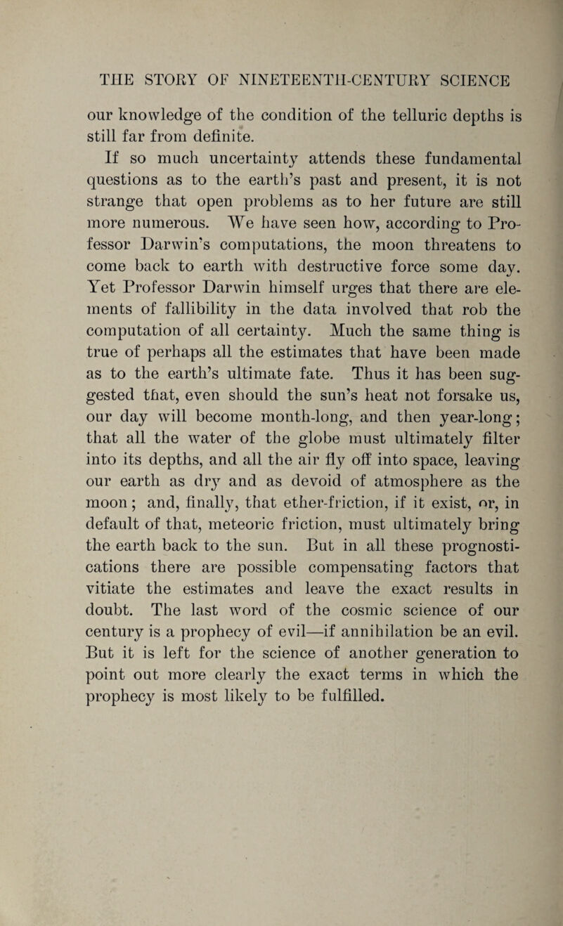 our knowledge of the condition of the telluric depths is still far from definite. If so much uncertainty attends these fundamental questions as to the earth’s past and present, it is not strange that open problems as to her future are still more numerous. We have seen how, according: to Pro- fessor Darwin’s computations, the moon threatens to come back to earth with destructive force some day. lret Professor Darwin himself urges that there are ele¬ ments of fallibility in the data involved that rob the computation of all certainty. Much the same thing is true of perhaps all the estimates that have been made as to the earth’s ultimate fate. Thus it has been sug¬ gested that, even should the sun’s heat not forsake us, our day will become month-long, and then year-long; that all the water of the globe must ultimately filter into its depths, and all the air fly off into space, leaving our earth as dry and as devoid of atmosphere as the moon; and, finally, that ether-friction, if it exist, or, in default of that, meteoric friction, must ultimately bring the earth back to the sun. But in all these prognosti¬ cations there are possible compensating factors that vitiate the estimates and leave the exact results in doubt. The last word of the cosmic science of our century is a prophecy of evil—if annihilation be an evil. But it is left for the science of another generation to point out more clearly the exact terms in which the prophecy is most likely to be fulfilled.