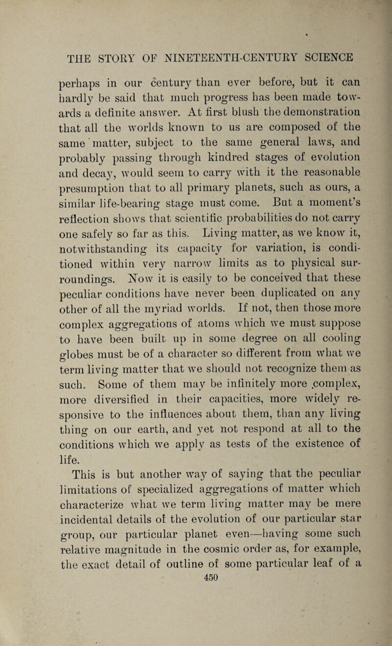 perhaps in our century than ever before, but it can hardly be said that much progress has been made tow¬ ards a definite answer. At first blush the demonstration that all the worlds known to us are composed of the same matter, subject to the same general laws, and probably passing through kindred stages of evolution and decay, would seem to carry with it the reasonable presumption that to all primary planets, such as ours, a similar life-bearing stage must come. But a moment’s reflection shows that scientific probabilities do not carry one safely so far as this. Living matter, as we know it, notwithstanding its capacity for variation, is condi¬ tioned within very narrow limits as to physical sur¬ roundings. Now it is easily to be conceived that these peculiar conditions have never been duplicated on any other of all the myriad worlds. If not, then those more complex aggregations of atoms which we must suppose to have been built up in some degree on all cooling globes must be of a character so different from what we term living matter that we should not recognize them as such. Some of them may be infinitely more complex, more diversified in their capacities, more widely re¬ sponsive to the influences about them, than any living thing on our earth, and yet not respond at all to the conditions which we apply as tests of the existence of life. This is but another way of saying that the peculiar limitations of specialized aggregations of matter which characterize what we term living matter may be mere incidental details ol the evolution of our particular star group, our particular planet even—having some such relative magnitude in the cosmic order as, for example, the exact detail of outline of some particular leaf of a