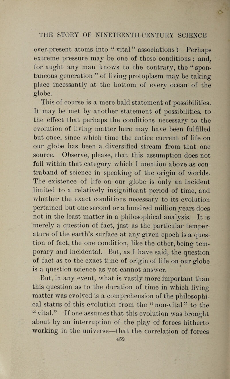 o THE STORY OF NINETEENTH-CENTURY SCIENCE ever-present atoms into “ vital ” associations ? Perhaps extreme pressure may be one of these conditions ; and, for aught any man knows to the contrary, the “ spon¬ taneous generation ” of living protoplasm may be taking place incessantly at the bottom of every ocean of the globe. This of course is a mere bald statement of possibilities. It may be met by another statement of possibilities, to the effect that perhaps the conditions necessary to the evolution of living matter here may have been fulfilled but once, since which time the entire current of life on our globe has been a diversified stream from that one source. Observe, please, that this assumption does not fall within that category which I mention above as con¬ traband of science in speaking of the origin of worlds. The existence of life on our globe is only an incident limited to a relatively insignificant period of time, and whether the exact conditions necessary to its evolution pertained but one second or a hundred million years does not in the least matter in a philosophical analysis. It is merely a question of fact, just as the particular temper¬ ature of the earth’s surface at any given epoch is a ques¬ tion of fact, the one condition, like the other, beino* tern- porary and incidental. But, as I have said, the question of fact as to the exact time of origin of life on our globe o ^ o is a question science as yet cannot answer. But, in any event, what is vastly more important than this question as to the duration of time in which living matter was evolved is a comprehension of the philosophi¬ cal status of this evolution from the “ non-vital ” to the “ vital.” If one assumes that this evolution was brought about by an interruption of the play of forces hitherto working in the universe—that the correlation of forces