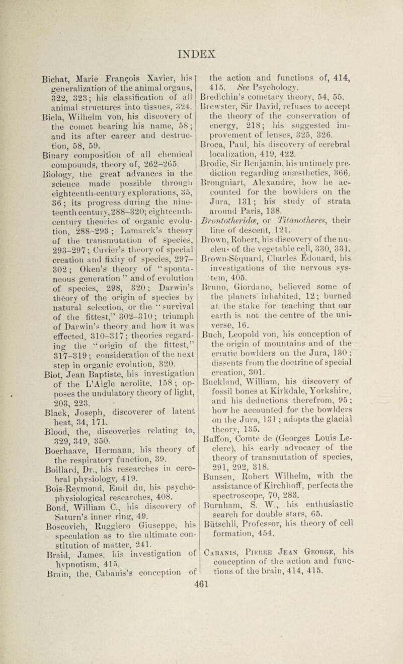 Bichat, Marie Francois Xavier, his generalization of the animal organs, 322, 323; his classification of all animal structures into tissues, 324. Biela, Wilhelm von, his discovery of the comet bearing his name, 58 ; and its after career and destruc¬ tion, 58, 59. Binary composition of all chemical compounds, theory of, 262—265. Biology, the great advances in the science made possible through eighteenth-century explorations, 35, 36 ; its progress during the nine¬ teenth century,288-320; eighteenth- century theories of organic evolu¬ tion, 288-293 ; Lamarck’s theory of the transmutation of species, 293-297; Cuvier’s theory of special creation and fixity of species, 297- 302 ; 0ken’s theory of “ sponta¬ neous generation ” and of evolution of species, 298, 320; Darwin’s theory of the origin of species by natural selection, or the “survival of the fittest,” 302-310; triumph of Darwin’s theory and how it was effected, 310-317; theories regard¬ ing the “origin of the fittest,’’ 317-319 ; consideration of the next step in organic evolution, 320. Biot, Jean Baptiste, his investigation of the L’Aigle aerolite, 158 ; op¬ poses the undulatory theory ot light, 203, 223. Black, Joseph, discoverer of latent heat, 34, 171. Blood, the, discoveries relating to, 329, 349, 350. Boerhaave, Hermann, his theory of the respiratory function, 39. Boillard, Dr., his researches in cere¬ bral physiology, 419. Bois-Revmond, Emil du, his psycho- physiological researches, 408. Bond, William C., his discovery of Saturn’s inner ring, 49. Boscovich, Ruggiero Giuseppe, his speculation as to the ultimate con¬ stitution of matter, 241. Braid, James, his investigation of hypnotism, 415. Brain, the, Cabanis’s conception of the action and functions of, 414, 415. See Psychology. Bredichin’s cometary theory, 54, 55. Brewster, Sir David, refuses to accept the theory of the conservation of energy, 218; his suggested im¬ provement of lenses, 325, 326. Broca, Paul, his discovery of cerebral localization, 419, 422. Brodie, Sir Benjamin, his untimely pre¬ diction regarding anaesthetics, 366. Brongniart, Alexandre, how he ac¬ counted for the bowlders oil the Jura, 131; his study of strata around Paris, 138. Bront other idee, or Titanotlieres, their line of descent, 121. Brown, Robert, his discovery of the nu¬ cleus of the vegetable cell, 330, 331. Brown-Sequard, Charles Edouard, his investigations of the nervous sys¬ tem, 405. Bruno, Giordano, believed some of the planets inhabited, 12; burned at the stake for teaching that our earth is not the centre of the uni¬ verse, 16. Buch, Leopold von, his conception of the origin of mountains and of the erratic bowlders on the Jura, 130; dissents from the doctrine of special creation, 301. Buckland, William, his discovery of fossil bones at Kirkdale, Yorkshire, and his deductions therefrom, 95 ; how he accounted for the bowlders on the Jura, 131 ; adopts the glacial theory, 135. Buffon, Comte de (Georges Louis Le- clerc), his early advocacy of the theory of transmutation of species, 291, 292, 318. Bunsen, Robert Wilhelm, with the assistance of Kirchhoff, perfects the spectroscope, 70, 283. Burnham, S. W., his enthusiastic search for double stars, 65. Biitschli, Professor, his theory of cell formation, 454. Cabanis, Pierre Jean George, his conception of the action and func¬