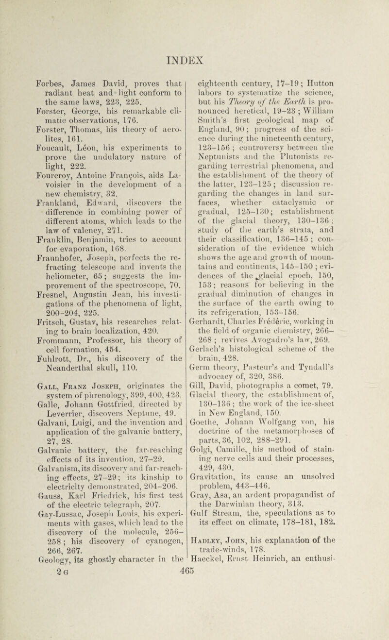 Forbes, James David, proves that radiant heat and light conform to the same laws, 223, 225. Forster, George, his remarkable cli¬ matic observations, 176. Forster, Thomas, his theory of aero¬ lites, 161. Foucault, Leon, his experiments to prove the uudulatory nature of light, 222. Fourcroy, Antoine Francis, aids La¬ voisier in the development of a new chemistry, 32. Frankland, Edward, discovers the difference in combining power of different atoms, which leads to the law of valency, 271. Franklin, Benjamin, tries to account for evaporation, 168. Fraunhofer, Joseph, perfects the re¬ fracting telescope and invents the heliometer, 65; suggests the im¬ provement of the spectroscope, 70. Fresnel, Augustin Jean, his investi¬ gations of the phenomena of light, 200-204, 225. Fritsch, Gustav, his researches relat¬ ing to brain localization, 420. Frommann, Professor, his theory of cell formation, 454. Fuhlrott, Dr., his discovery of the Neanderthal skull, 110. Gall, Franz Joseph, originates the system of phrenology, 399, 400, 423. Galle, Johann Gottfried, directed by Leverrier, discovers Neptune, 49. Galvani, Luigi, and the invention and application of the galvanic battery, 27, 28. Galvanic battery, the far-reaching effects of its invention, 27-29. Galvanism, its discovery and far-reach¬ ing effects, 27-29; its kinship to electricity demonstrated, 204-206. Gauss, Karl Friedrick, his first test of the electric telegraph, 207. Gay-Lussac, Joseph Louis, his experi¬ ments with gases, which lead to the discovery of the molecule, 256- 258; his discovery of cyanogen, 266, 267. eighteenth century, 17-19; Hutton labors to systematize the science, but his Theory of the Earth is pro¬ nounced heretical, 19-23 ; William Smith’s first geological map of England, 90; progress of the sci¬ ence during the nineteenth century, 123-156 ; controversy between the Neptunists and the Plutonists re¬ garding terrestrial phenomena, and the establishment of the theory of the latter, 123-125; discussion re¬ garding the changes in land sur¬ faces, whether cataclysmic or gradual, 125-130; establishment of the glacial theory, 130-136 ; study of the earth’s strata, and their classification, 136-145; con¬ sideration of the evidence which shows the age and growth of moun¬ tains and continents, 145-150 ; evi¬ dences of the ^glacial epoch, 150, 153; reasons for believing in the gradual diminution of changes in the surface of the earth owing to its refrigeration, 153-156. Gerhardt, Charles Frederic, working in the field of organic chemistry, 266- 268 ; revives Avogadro’s law, 269. Gerlach’s histological scheme of the brain, 428. Germ theory, Pasteur’s and Tyndall’s advocacy of, 320, 386. Gill, David, photographs a comet, 79. Glacial theory, the establishment of, 130-136; the work of the ice-sheet in New England, 150. Goethe, Johann Wolfgang von, his doctrine of the metamorphoses of parts, 36, 102, 288-291. Golgi, Camille, his method of stain¬ ing nerve cells and their processes, 429, 430. Gravitation, its cause an unsolved problem, 443-446. Gray, Asa, an ardent propagandist of the Darwinian theory, 313. Gulf Stream, the, speculations as to its effect on climate, 178-181, 182. Hadley, John, his explanation of the trade-winds, 178. Haeckel, Ernst Heinrich, an enthusi- Geologv, its ghostly character in the