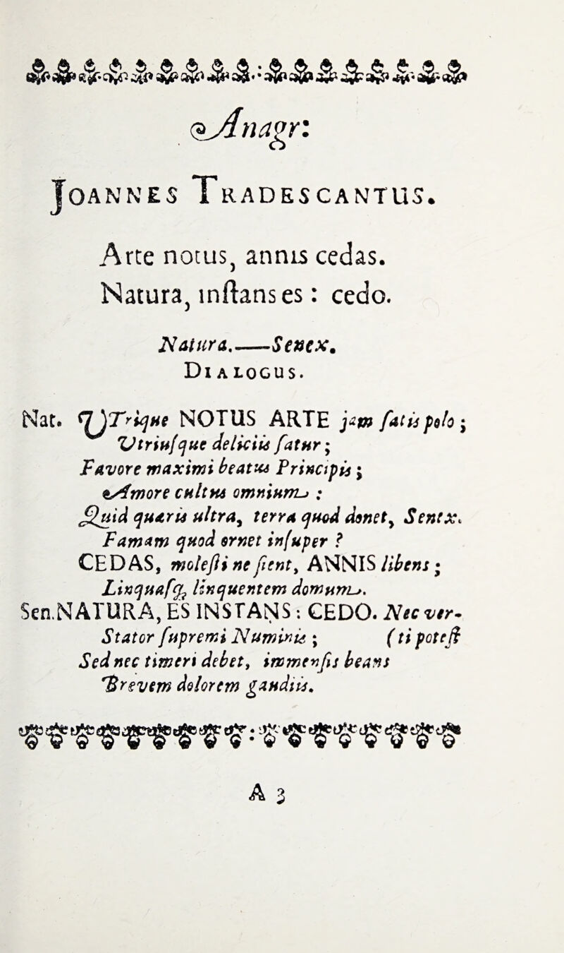 ^_Anagr: Joannes Tradescantus. Arte notus, annis cedas. Natura, inftanses: cedo. Naiura_-Sentx. Dl A LOGUS. Nat* r^T?v]He NOTUS ARTE j*m facts polo $ rUtriu[quc delictus fatur; Favore maximi beatx* Principis; tAmore cult ns omniums : £luid quarts uhray terra quod d$nety Sentx* Famam quod srnet infuper ? CEDAS, motejii ne fient, ANNIS libens • Linquaffa linquentem domur/L^. Sen.NATURA, ES INSTANS: CEDO. Nec ver- Stator (tipremi Numinis ; (ti potcft Sed nec timert debet, immevfij beans 'Brevem dolorem gaudies.