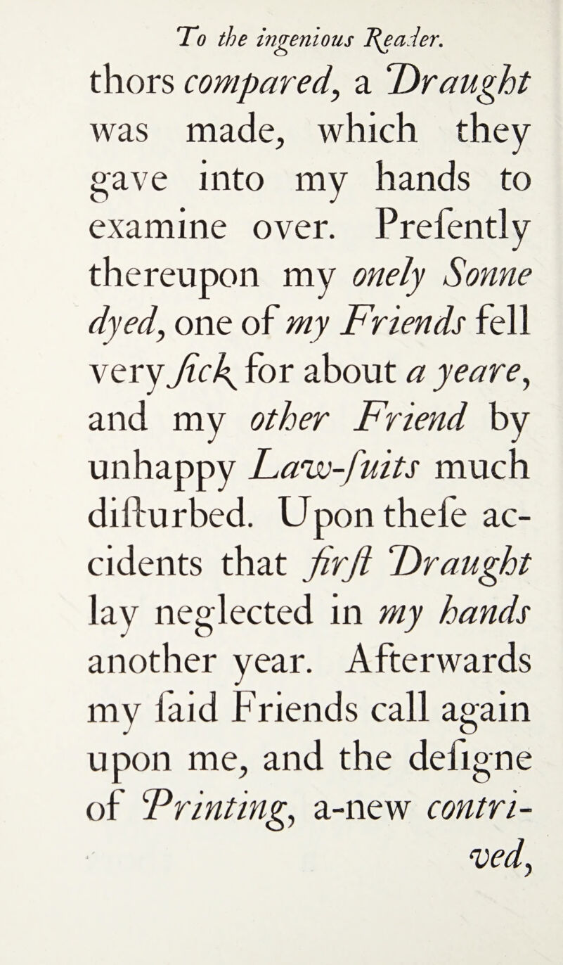 thors compared, a Draught was made, which they gave into my hands to examine over. Prefently thereupon my onely Sonne dyed, one of my Friends fell very fic\ for about a ye are, and my other Friend by unhappy Law-fuits much difturbed. Upon thefe ac¬ cidents that Jirji Draught lay neglected in my hands another year. Afterwards my laid Friends call again upon me, and the defigne of Printing, a-new contri¬ ved y