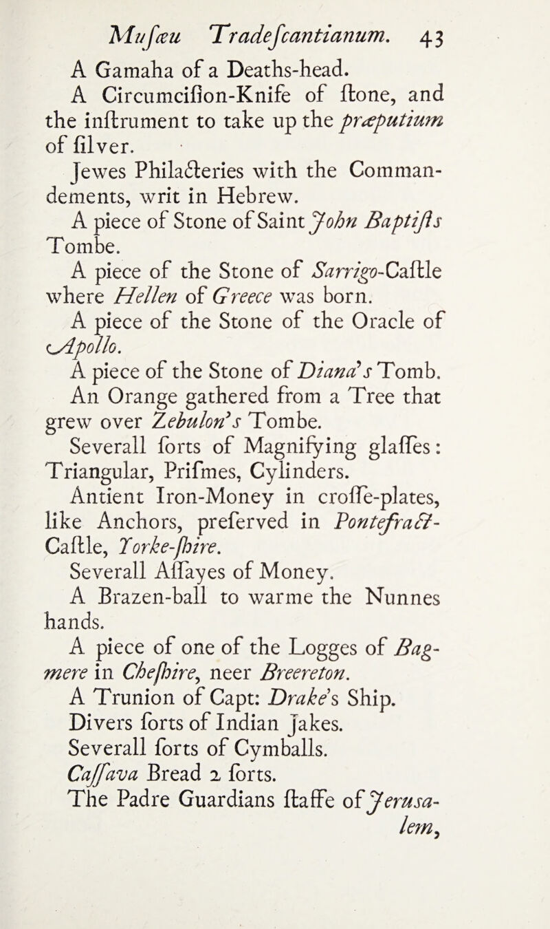 A Gamaha of a Deaths-head. A Circumcifion-Knife of ffcone, and the inftrument to take up the pr^putium of filver. jewes Philafteries with the Comman- dements, writ in Hebrew. A piece of Stone of Saint John Baptifls Tombe. A piece of the Stone of ^rr/^-Caftle where Hellen of Greece was born. A piece of the Stone of the Oracle of cApollo. A piece of the Stone of Diana*rTomb, An Orange gathered from a Tree that grew over Zebuhri*s Tombe. Severall forts of Magnifying glafles: Triangular, Prifmes, Cylinders. Antient Iron-Money in croffe-plates, like Anchors, preferved in Pontefrafit- Caftle, Torke-fhire. Severall Aflayes of Money. A Brazen-ball to warme the Nunnes hands. A piece of one of the Logges of Bag- mere in Che poire, neer Breereton. A Trunion of Capt: Drakes Ship. Divers forts of Indian Jakes. Severall forts of Cymballs. Cajfava Bread 2 forts. The Padre Guardians ftaffe of Jerusa¬ lem y