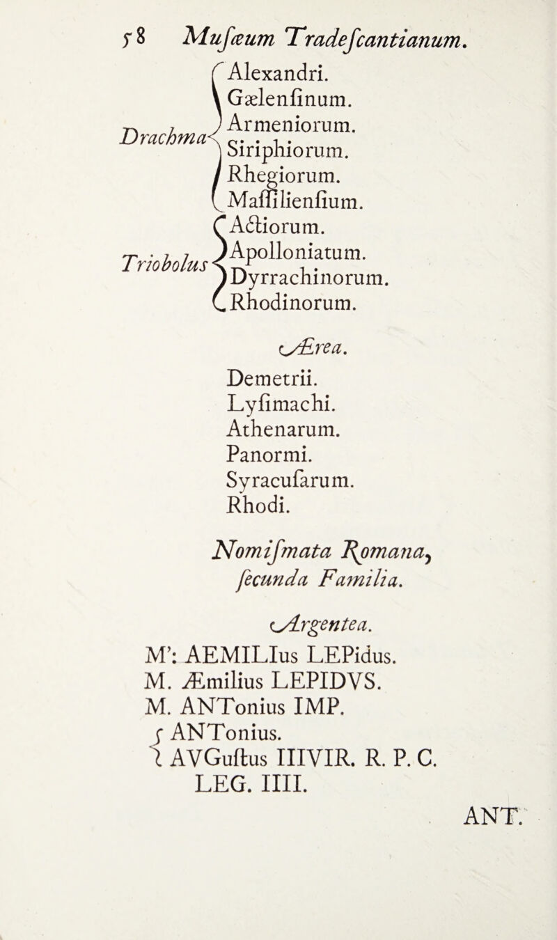 J-8 Drachma Trio bolus Mufaum Tradefcantianum. Alexandri. Gaelenfinum. Armeniorum. Siriphiorum. Rhegiorum. Maflllienfium. Adtiorum. Apollo niatum. Dyrrachinorum. Rhodinorum. ^/Erea. Demetrii. Lyfimachi. Athenarum. Panormi. Syracufarum. Rhodi. Nomifmata J^omana^ fecunda Famiha. <yLrgentea. M’: AEMILIus LEPidus. M. ^Emilius LEPIDVS. M. ANTonius IMP. | ANTonius. 1 AVGuftus IIIVIR. R. P. C. LEG. IIII. ANT.