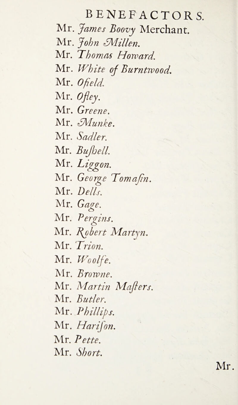 Mr. James Boovy Merchant. Mr. John SMillen. Mr. Thomas Howard. Mr. White of Burntwood. Mr. Ofield. Mr. Ofley. Mr. Greene. Mr. dMunke. Mr. Sadler. Mr. BuJloelL Mr. Liggon. Mr. George Tomajin. Mr. Dells. Mr. Gage. Mr. Per gins. Mr. Robert Martyn. Mr. Trion. Mr. Woolfe. Mr. Browne. Mr. Martin Maflers. Mr. Butler. Mr. Phillips. Mr. Harifon. Mr. Pette. Mr. Short.