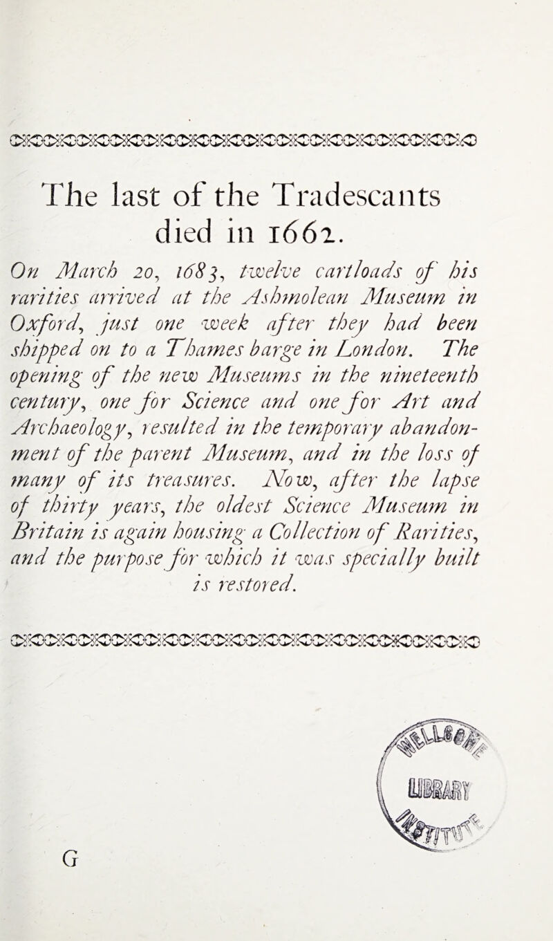 The last of the Tradescants died in 1662. On March 20, 1683, twelve cartloads of' his rarities arrived at the Ashmolean Museum in Oxford\ just one week after they had been shipped on to a Thames barge in London. The opening of the new Museums in the nineteenth century, one for Science and one for Art and Archaeology, resulted in the temporary abandon¬ ment of the parent Museum, and in the loss of many of its treasures. Now, after the lapse of thirty years, the oldest Science Museum in Britain is again housing a Collection of Rarities, and the purpose for which it was specially built is restored.