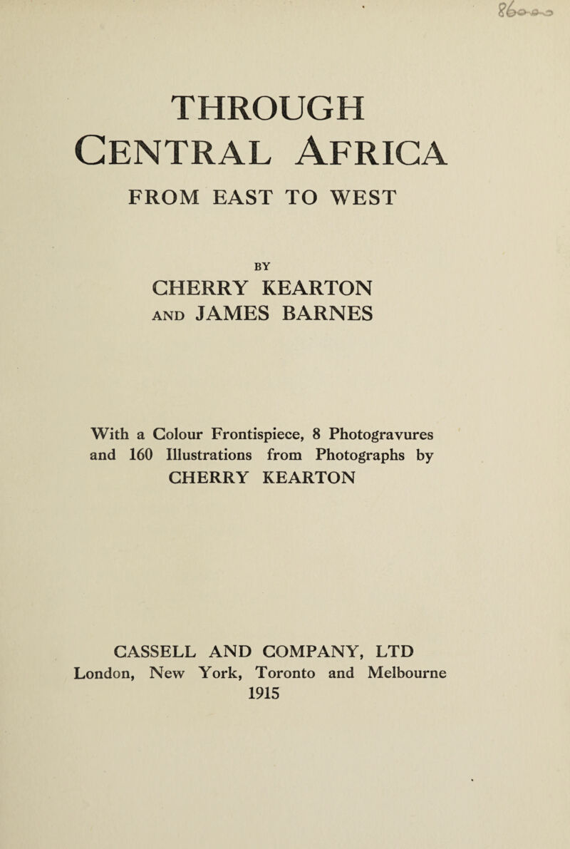 THROUGH Central Africa FROM EAST TO WEST BY CHERRY KEARTON and JAMES BARNES With a Colour Frontispiece, 8 Photogravures and 160 Illustrations from Photographs by CHERRY KEARTON CASSELL AND COMPANY, LTD London, New York, Toronto and Melbourne 1915