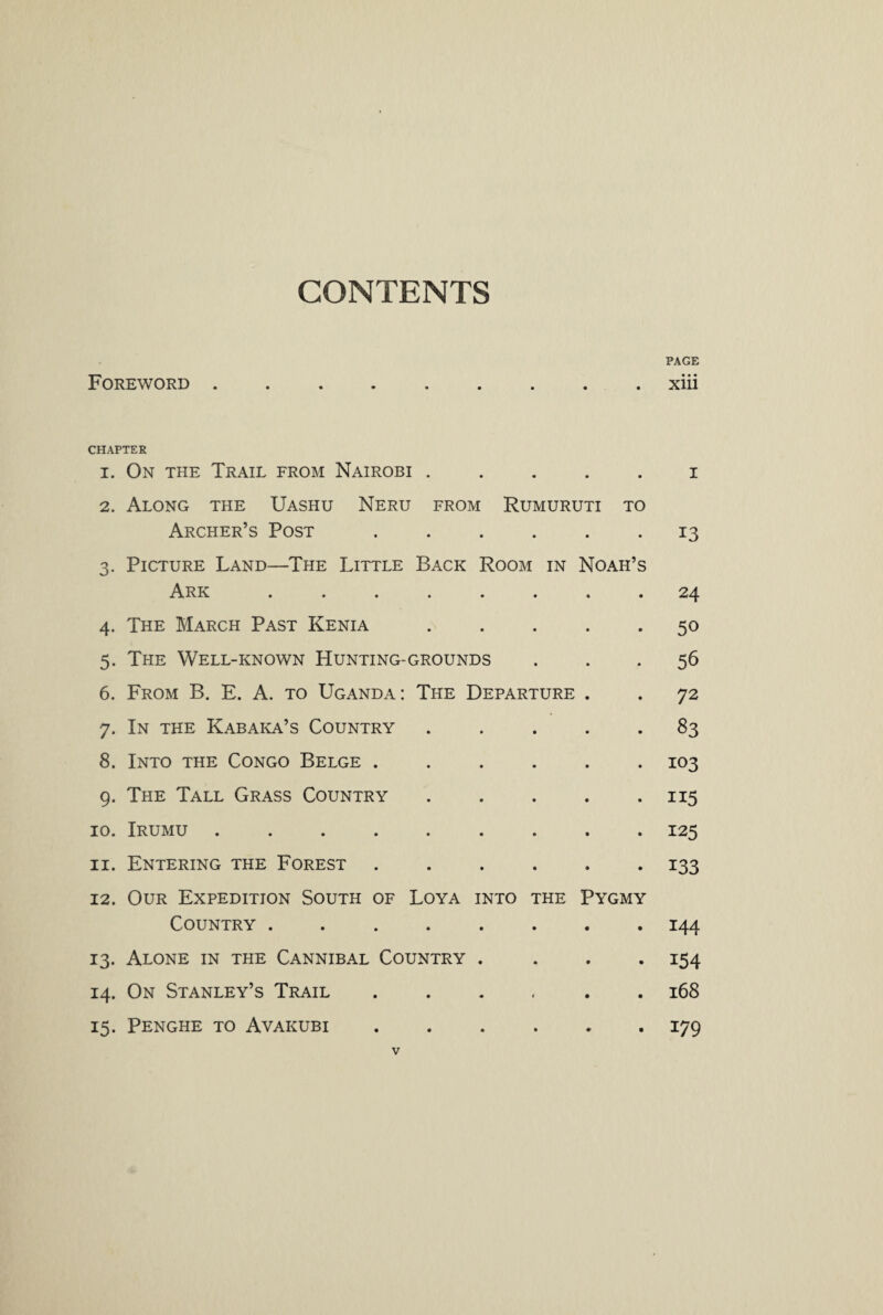 CONTENTS PAGE Foreword.xiii CHAPTER 1. On the Trail from Nairobi.i 2. Along the Uashu Neru from Rumuruti to Archer’s Post.13 3. Picture Land—The Little Back Room in Noah’s Ark ........ 24 4. The March Past Kenia.50 5. The Well-known Hunting-grounds ... 56 6. From B. E. A. to Uganda: The Departure . . 72 7. In the Kabaka’s Country.83 8. Into the Congo Belge ...... 103 9. The Tall Grass Country.115 10. Irumu ......... 125 11. Entering the Forest ...... 133 12. Our Expedition South of Loya into the Pygmy Country ........ 144 13. Alone in the Cannibal Country .... 154 14. On Stanley’s Trail.168 15. Penghe to Avakubi.179