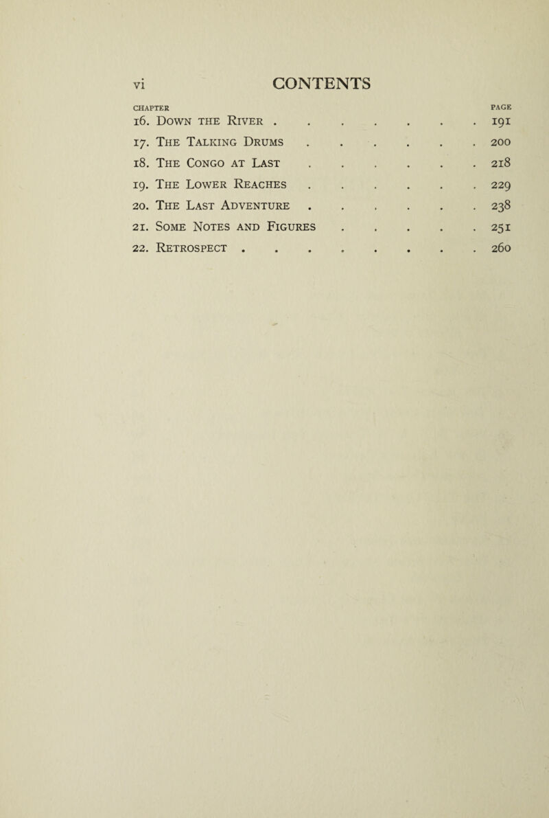 CHAPTER PAGE 16. Down the River ....... 191 17. The Talking Drums . . . . . . 200 18. The Congo at Last ...... 218 19. The Lower Reaches ...... 229 20. The Last Adventure.238 21. Some Notes and Figures . . . . .251 22. Retrospect ........ 260