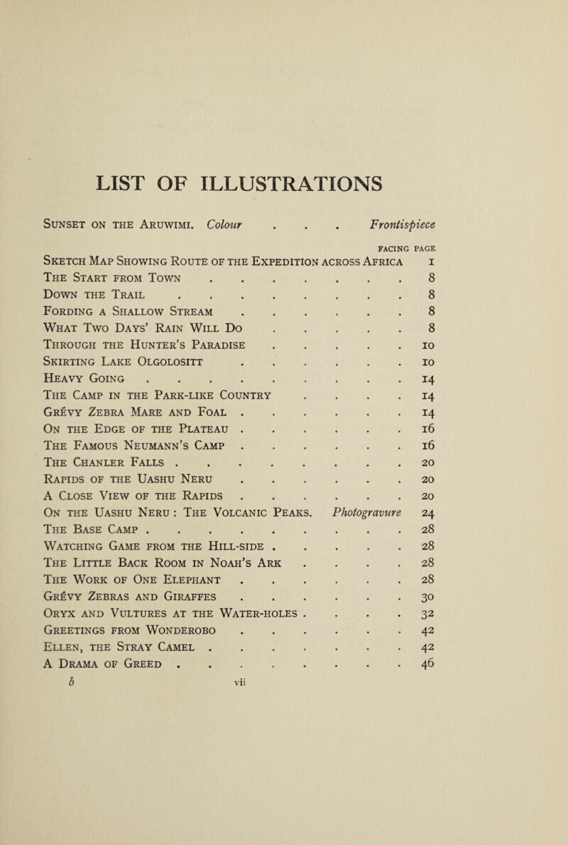 LIST OF ILLUSTRATIONS Sunset on the Aruwimi. Colour . . . Frontispiece FACING PAGE Sketch Map Showing Route of the Expedition across Africa i The Start from Town.8 Down the Trail.8 Fording a Shallow Stream ...... 8 What Two Days’ Rain Will Do ..... 8 Through the Hunter’s Paradise ..... io Skirting Lake Olgolositt ...... io Heavy Going ......... 14 The Camp in the Park-like Country .... 14 Grevy Zebra Mare and Foal ...... 14 On the Edge of the Plateau ...... 16 The Famous Neumann’s Camp ...... 16 The Chanler Falls ........ 20 Rapids of the Uashu Neru ...... 20 A Close View of the Rapids ...... 20 On the Uashu Neru : The Volcanic Peaks. Photogravure 24 The Base Camp ...28 Watching Game from the Hill-side.28 The Little Back Room in Noah’s Ark .... 28 The Work of One Elephant.28 Grevy Zebras and Giraffes ...... 30 Oryx and Vultures at the Water-holes .... 32 Greetings from Wonderobo.42 Ellen, the Stray Camel ....... 42 A Drama of Greed ........ 46