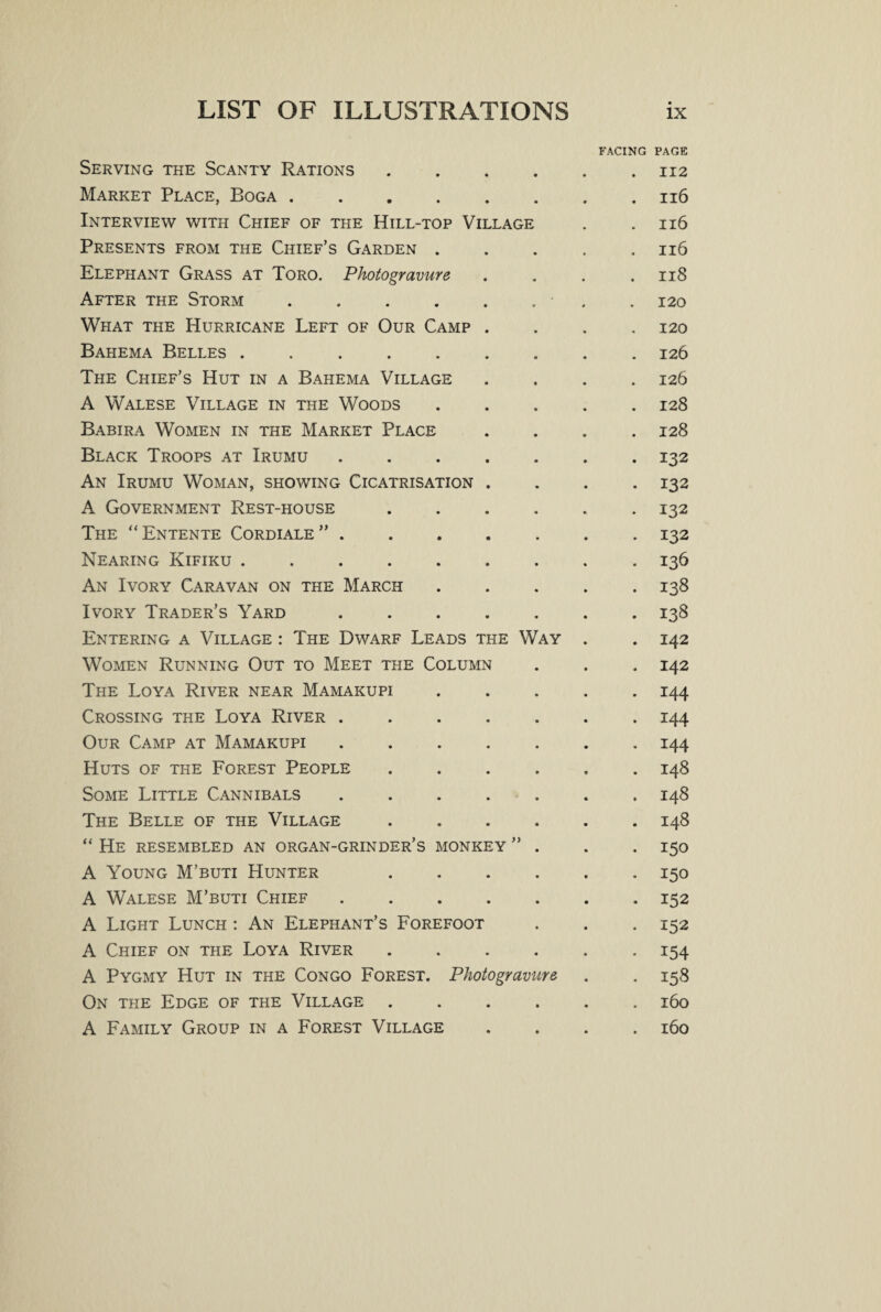 FACING PAGE Serving the Scanty Rations.112 Market Place, Boga.116 Interview with Chief of the Hill-top Village . .116 Presents from the Chief’s Garden . . . . .116 Elephant Grass at Toro. Photogravure . . . .118 After the Storm.. • . 120 What the Hurricane Left of Our Camp .... 120 Bahema Belles .. 126 The Chief’s Hut in a Bahema Village .... 126 A Walese Village in the Woods.128 Babira Women in the Market Place .... 128 Black Troops at Irumu.132 An Irumu Woman, showing Cicatrisation .... 132 A Government Rest-house. 132 The “ Entente Cordiale ” . . . . . . . 132 Nearing Kifiku .. 136 An Ivory Caravan on the March.138 Ivory Trader’s Yard.138 Entering a Village : The Dwarf Leads the Way . . 142 Women Running Out to Meet the Column . . . 142 The Loya River near Mamakupi ..... 144 Crossing the Loya River.144 Our Camp at Mamakupi . 144 Huts of the Forest People ...... 148 Some Little Cannibals ....... 148 The Belle of the Village.148 “ He resembled an organ-grinder’s monkey ” . . . 150 A Young M’buti Hunter 150 A Walese M’buti Chief.152 A Light Lunch : An Elephant’s Forefoot . . . 152 A Chief on the Loya River ...... 154 A Pygmy Hut in the Congo Forest. Photogravure . . 158 On the Edge of the Village ...... 160 A Family Group in a Forest Village .... 160